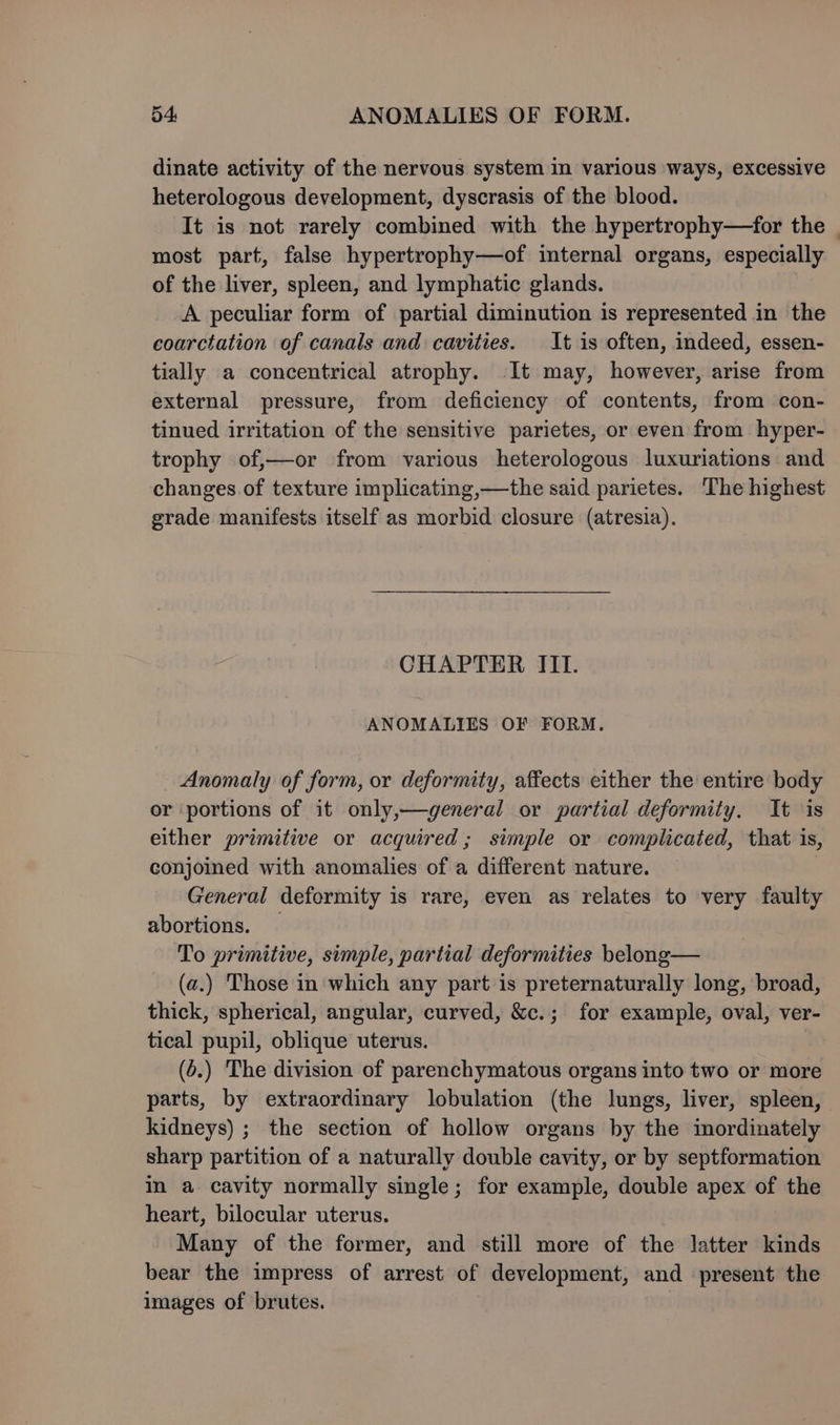 54: ANOMALIES OF FORM. dinate activity of the nervous system in various ways, excessive heterologous development, dyscrasis of the blood. It is not rarely combined with the hypertrophy—for the | most part, false hypertrophy—of internal organs, especially of the liver, spleen, and lymphatic glands. A peculiar form of partial diminution is represented in the coarctation of canals and cavities. It is often, indeed, essen- tially a concentrical atrophy. It may, however, arise from external pressure, from deficiency of contents, from con- tinued irritation of the sensitive parietes, or even from hyper- trophy of,—or from various heterologous luxuriations and changes of texture implicating,—the said parietes. The highest grade manifests itself as morbid closure (atresia). CHAPTER III. ANOMALIES OF FORM. Anomaly of form, or deformity, affects either the entire body or portions of it only,—dgeneral or partial deformity. It is either primitive or acquired; simple or complicated, that is, conjoined with anomalies of a different nature. General deformity is rare, even as relates to very faulty abortions. To primitive, simple, partial deformities belong— (a.) Those in which any part is preternaturally long, broad, thick, spherical, angular, curved, &amp;c.; for example, oval, ver- tical pupil, oblique uterus. (6.) The division of parenchymatous organs into two or more parts, by extraordinary lobulation (the lungs, liver, spleen, kidneys) ; the section of hollow organs by the inordinately sharp partition of a naturally double cavity, or by septformation in a cavity normally single; for example, double apex of the heart, bilocular uterus. Many of the former, and still more of the latter kinds bear the impress of arrest of development, and present the images of brutes.