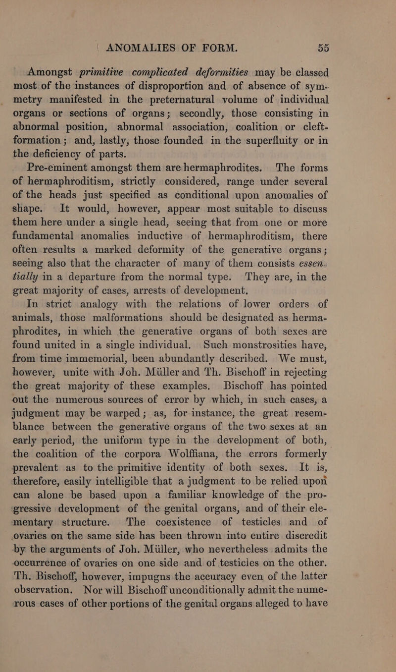 Amongst primitive complicated deformities may be classed most of the instances of disproportion and of absence of sym- metry manifested in the preternatural volume of individual organs or sections of organs; secondly, those consisting in abnormal position, abnormal association, coalition or cleft- formation ; and, lastly, those founded in the superfluity or in the deficiency of parts. Pre-eminent amongst them are hermaphrodites. The forms of hermaphroditism, strictly considered, range under several of the heads just specified as conditional upon anomalies of shape. It would, however, appear most suitable to discuss them here under a single head, seeing that from one or more fundamental anomalies inductive of hermaphroditism, there often results a marked deformity of the generative organs; seeing also that the character of many of them consists essen. tially in a departure from the normal type. They are, in the great majority of cases, arrests of development, In strict analogy with the relations of lower orders of animals, those malformations should be designated as herma- phrodites, in which the generative organs of both sexes are found united in a single individual. Such monstrosities have, from time immemorial, been abundantly described. We must, however, unite with Joh. Miller and Th. Bischoff in rejecting the great majority of these examples. Bischoff has pointed out the numerous sources of error by which, in such cases, a judgment may be warped; as, for instance, the great resem- blance between the generative organs of the two sexes at an early period, the uniform type in the development of both, the coalition of the corpora Wolffiana, the errors formerly prevalent as to the primitive identity of both sexes. It is, therefore, easily intelligible that a judgment to be relied upon can alone be based upon a familiar knowledge of the pro- ‘gressive development of the genital organs, and of their ele- mentary structure. The coexistence of testicles and of ovaries on the same side has been thrown into entire discredit by the arguments of Joh. Miller, who nevertheless admits the occurrence of ovaries on one side and of testicles on the other. Th. Bischoff, however, impugns the accuracy even of the latter observation. Nor will Bischoff unconditionally admit the nume- rous cases of other portions of the genital organs alleged to have
