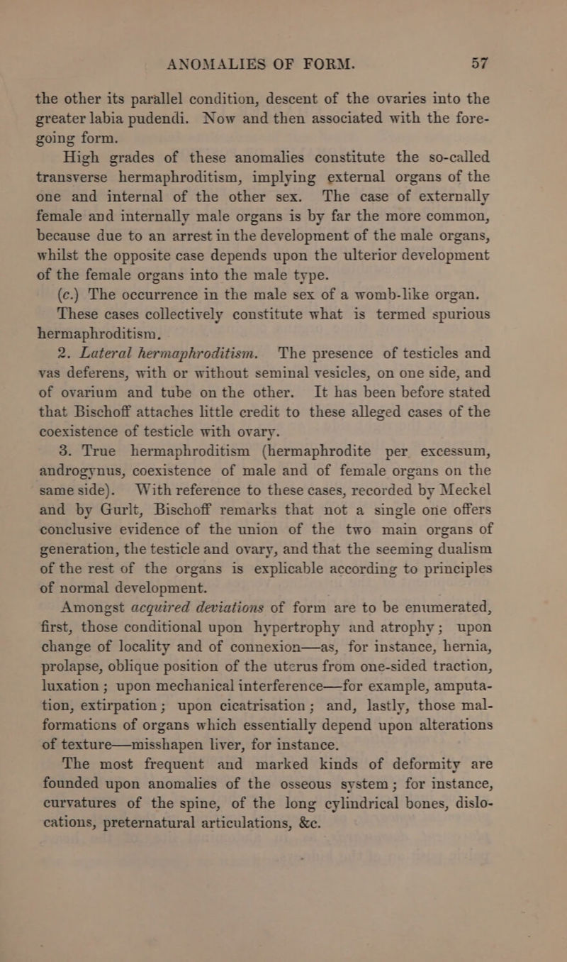 the other its parallel condition, descent of the ovaries into the greater labia pudendi. Now and then associated with the fore- going form. High grades of these anomalies constitute the so-called transverse hermaphroditism, implying external organs of the one and internal of the other sex. The case of externally female and internally male organs is by far the more common, because due to an arrest in the development of the male organs, whilst the opposite case depends upon the ulterior development of the female organs into the male type. (c.) The occurrence in the male sex of a womb-like organ. These cases collectively constitute what is termed spurious hermaphroditism. 2. Lateral hermaphroditism. The presence of testicles and vas deferens, with or without seminal vesicles, on one side, and of ovarium and tube onthe other. It has been before stated that Bischoff attaches little credit to these alleged cases of the coexistence of testicle with ovary. 3. True hermaphroditism (hermaphrodite per excessum, androgynus, coexistence of male and of female organs on the same side). With reference to these cases, recorded by Meckel and by Gurlt, Bischoff remarks that not a single one offers conclusive evidence of the union of the two main organs of generation, the testicle and ovary, and that the seeming dualism of the rest of the organs is explicable according to principles of normal development. Amongst acquired deviations of form are to be enumerated, first, those conditional upon hypertrophy and atrophy; upon change of locality and of connexion—as, for instance, hernia, prolapse, oblique position of the uterus from one-sided traction, luxation ; upon mechanical interference—for example, amputa- tion, extirpation; upon cicatrisation; and, lastly, those mal- formaticns of organs which essentially depend upon alterations of texture—misshapen liver, for instance. The most frequent and marked kinds of deformity are founded upon anomalies of the osseous system; for instance, curvatures of the spine, of the long cylindrical bones, dislo- cations, preternatural articulations, &amp;c.