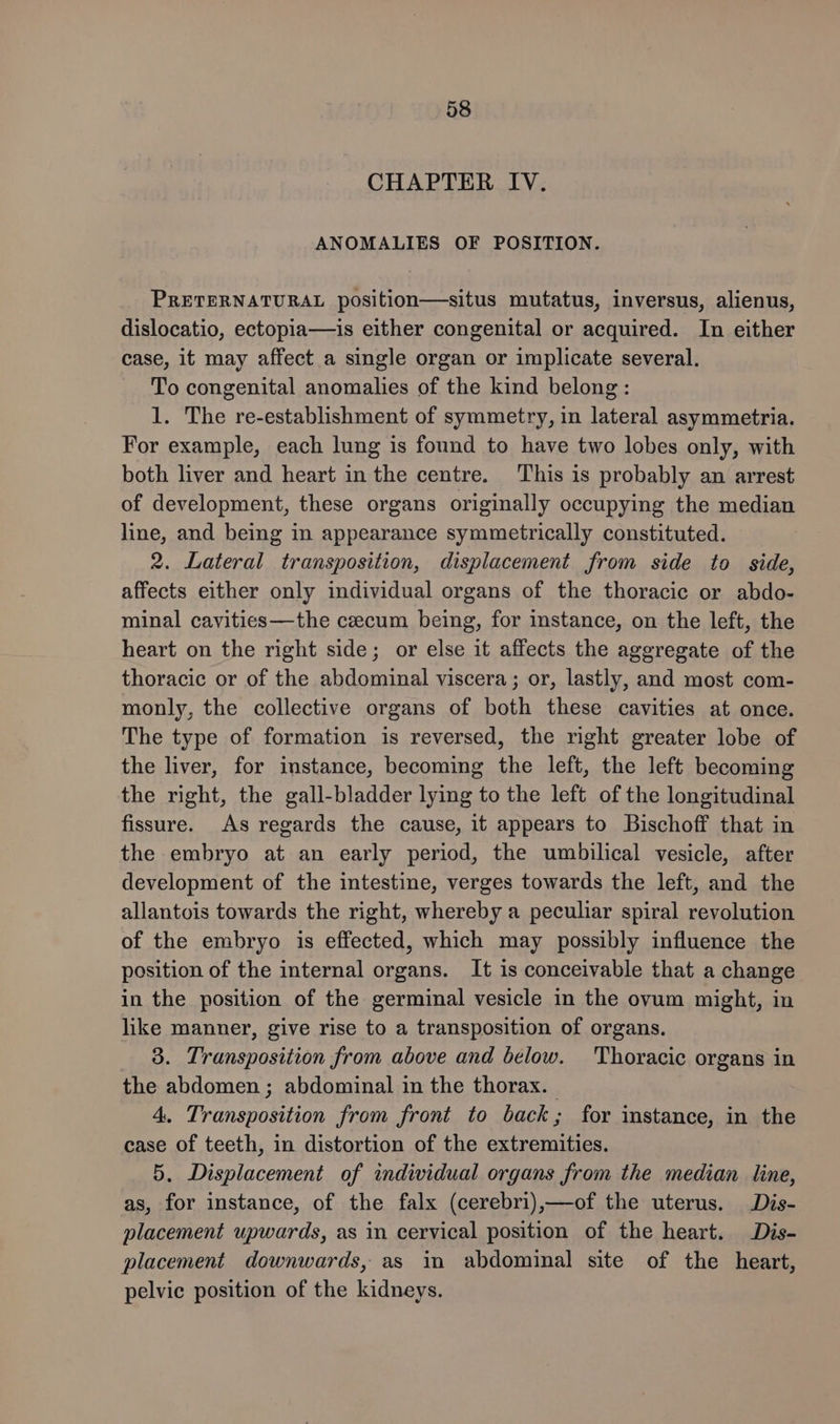 CHAPTER IV. ANOMALIES OF POSITION. PRETERNATURAL position—situs mutatus, inversus, alienus, dislocatio, ectopia—is either congenital or acquired. In either case, it may affect a single organ or implicate several. To congenital anomalies of the kind belong: 1. The re-establishment of symmetry, in lateral asymmetria. For example, each lung is found to have two lobes only, with both liver and heart in the centre. This is probably an arrest of development, these organs originally occupying the median line, and being in appearance symmetrically constituted. — 2. Lateral transposition, displacement from side to side, affects either only individual organs of the thoracic or abdo- minal cavities—the cecum being, for instance, on the left, the heart on the right side; or else it affects the aggregate of the thoracic or of the abdominal viscera ; or, lastly, and most com- monly, the collective organs of both these cavities at once. The type of formation is reversed, the right greater lobe of the liver, for instance, becoming the left, the left becoming the right, the gall-bladder lying to the left of the longitudinal fissure. As regards the cause, it appears to Bischoff that in the embryo at an early period, the umbilical vesicle, after development of the intestine, verges towards the left, and the allantois towards the right, whereby a peculiar spiral revolution of the embryo is effected, which may possibly influence the position of the internal organs. It is conceivable that a change in the position of the germinal vesicle in the ovum might, in like manner, give rise to a transposition of organs. 3. Transposition from above and below. ‘Thoracic organs in the abdomen ; abdominal in the thorax. 4. Transposition from front to back; for instance, in the case of teeth, in distortion of the extremities. 5. Displacement of individual organs from the median line, as, for instance, of the falx (cerebri),—of the uterus. Dis- placement upwards, as in cervical position of the heart. Dis- placement downwards, as in abdominal site of the heart, pelvic position of the kidneys.