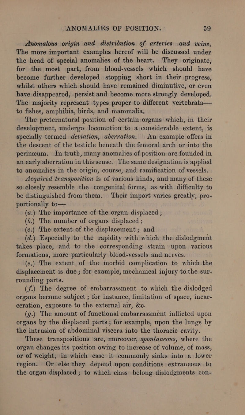 Anomalous origin and distribution of arteries .and veins, The more important examples hereof will be discussed under the head of special anomalies of the heart. They originate, for the most part, from blood-vessels which should have become further developed stoppimg short in their progress, whilst others which should have remained diminutive, or even have disappeared, persist and become more strongly developed. The majority represent types proper to different vertebrata— to fishes, amphibia, birds, and mammalia. The preternatural position of certain organs which, in their development, undergo locomotion to a considerable extent, is specially termed deviation, aberration. An example offers in the descent of the testicle beneath the femoral arch or into the perineum. In truth, many anomalies of position are founded in an early aberration in this sense. The same designation is applied to anomalies in the origin, course, and ramification of vessels. Acquired transposition is of various kinds, and many of these so closely resemble the congenital forms, as with difficulty to be distinguished from them. Their import varies greatly, pro- portionally to— (a.) The importance of the organ displaced ; (b.) The number of organs displaced ; (c.) The extent of the displacement; and (d.) Especially to the rapidity with which the dislodgment takes place, and to the corresponding strain upon various formations, more particularly blood-vessels and nerves. (e.) The extent of the morbid complication to which the displacement is due; for example, mechanical injury to.the sur- rounding parts. (f.) The degree of embarrassment to which the dislodged organs become subject ; for instance, limitation of space, incar- ceration, exposure to the external air, &amp;c. (g.) The amount of functional embarrassment inflicted upon organs by the displaced parts ; for example, upon the lungs by the intrusion of abdominal viscera into the thoracic cavity. These transpositions are, moreover, spontaneous, where the organ changes its position owing to increase of volume, of mass, or of weight, in which case it commonly sinks into a lower region. Or else they depend upon conditions extraneous to the organ displaced ; to which class belong dislodgments con-