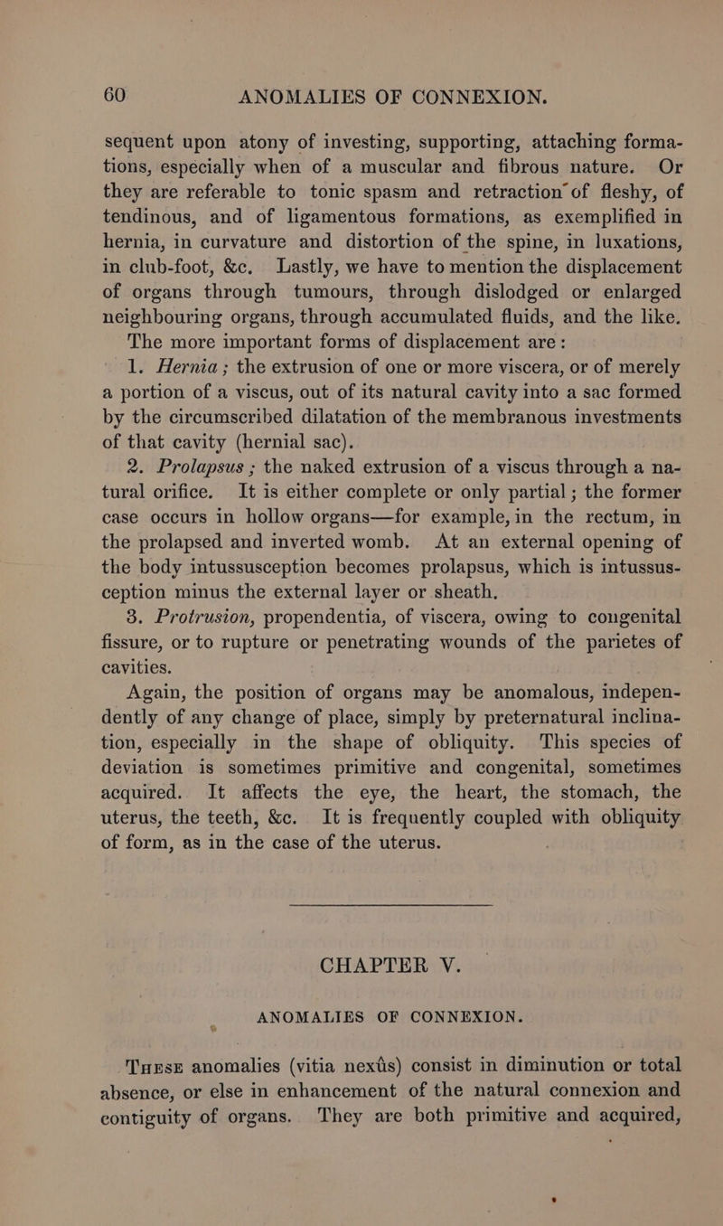 sequent upon atony of investing, supporting, attaching forma- tions, especially when of a muscular and fibrous nature. Or they are referable to tonic spasm and retraction of fleshy, of tendinous, and of ligamentous formations, as exemplified in hernia, in curvature and distortion of the spine, in luxations, in club-foot, &amp;c. Lastly, we have to mention the displacement of organs through tumours, through dislodged or enlarged neighbouring organs, through accumulated fluids, and the like. The more important forms of displacement are: 1. Hernia; the extrusion of one or more viscera, or of merely a portion of a viscus, out of its natural cavity into a sac formed by the circumscribed dilatation of the membranous investments of that cavity (hernial sac). 2. Prolapsus ; the naked extrusion of a viscus through a na- tural orifice. It is either complete or only partial; the former case occurs in hollow organs—for example,in the rectum, in the prolapsed and inverted womb. At an external opening of the body intussusception becomes prolapsus, which is intussus- ception minus the external layer or sheath. 3. Protrusion, propendentia, of viscera, owing to congenital fissure, or to rupture or penetrating wounds of the parietes of cavities. Again, the position of organs may be anomalous, indepen- dently of any change of place, simply by preternatural inclina- tion, especially in the shape of obliquity. This species of deviation is sometimes primitive and congenital, sometimes acquired. It affects the eye, the heart, the stomach, the uterus, the teeth, &amp;c. It is frequently hes with obliquity of form, as in the case of the uterus. | CHAPTER V. ANOMALIES OF CONNEXION. Turse anomalies (vitia nexds) consist in diminution or total absence, or else in enhancement of the natural connexion and contiguity of organs. They are both primitive and acquired,