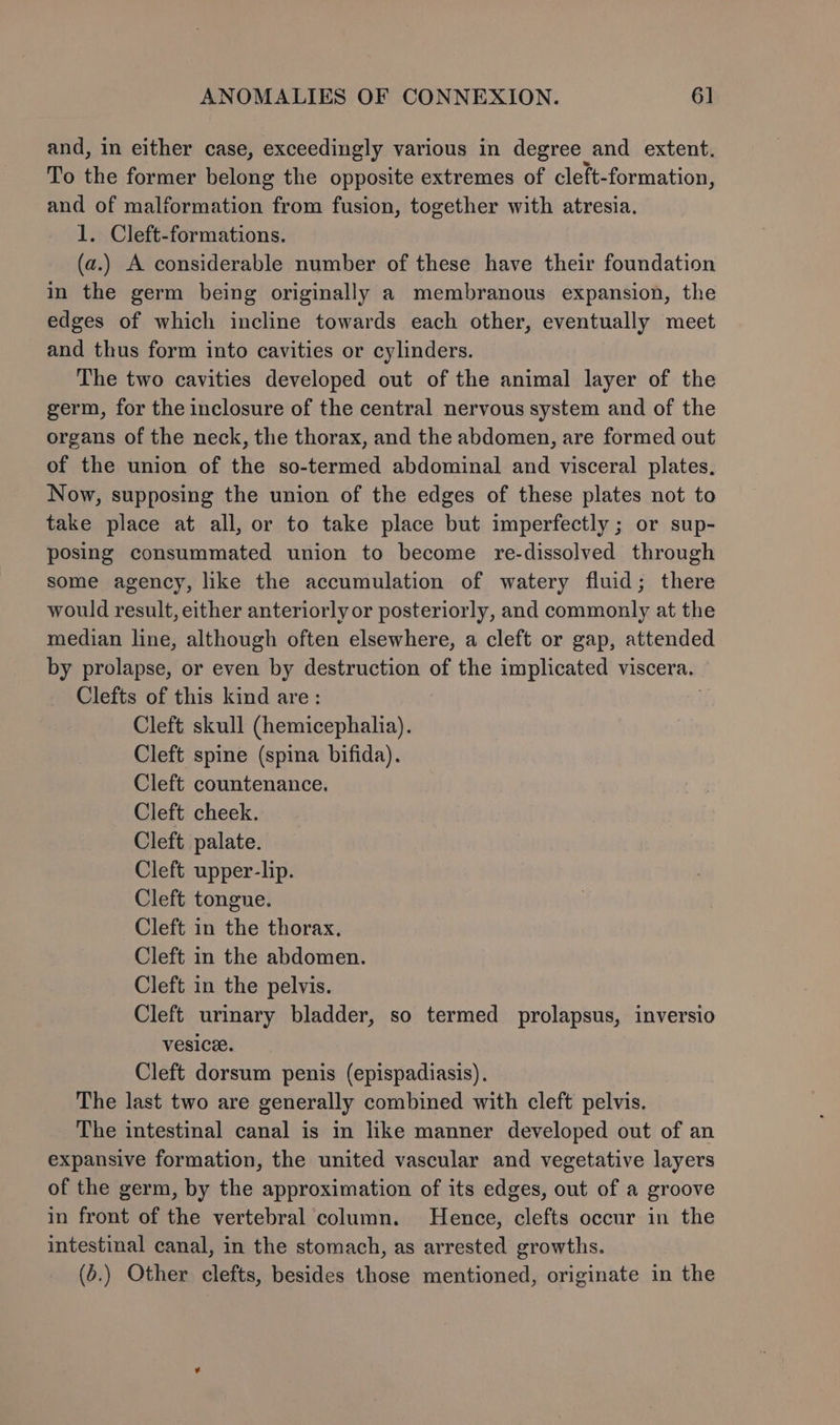 and, in either case, exceedingly various in degree and extent. To the former belong the opposite extremes of cleft-formation, and of malformation from fusion, together with atresia. 1. Cleft-formations. (a.) A considerable number of these have their foundation in the germ being originally a membranous expansion, the edges of which incline towards each other, eventually meet and thus form into cavities or cylinders. The two cavities developed out of the animal layer of the germ, for the inclosure of the central nervous system and of the organs of the neck, the thorax, and the abdomen, are formed out of the union of the so-termed abdominal and visceral plates. Now, supposing the union of the edges of these plates not to take place at all, or to take place but imperfectly ; or sup- posing consummated union to become re-dissolved through some agency, like the accumulation of watery fluid; there would result, either anteriorly or posteriorly, and commonly at the median line, although often elsewhere, a cleft or gap, attended by prolapse, or even by destruction of the implicated viscera. Clefts of this kind are: Cleft skull (hemicephalia). Cleft spine (spina bifida). Cleft countenance. Cleft cheek. Cleft palate. Cleft upper-lip. Cleft tongue. Cleft in the thorax. Cleft in the abdomen. Cleft in the pelvis. Cleft urinary bladder, so termed prolapsus, inversio VesiCe. Cleft dorsum penis (epispadiasis). The last two are generally combined with cleft pelvis. The intestinal canal is in like manner developed out of an expansive formation, the united vascular and vegetative layers of the germ, by the approximation of its edges, out of a groove in front of the vertebral column. Hence, clefts occur in the intestinal canal, in the stomach, as arrested growths. (o.) Other clefts, besides those mentioned, originate in the