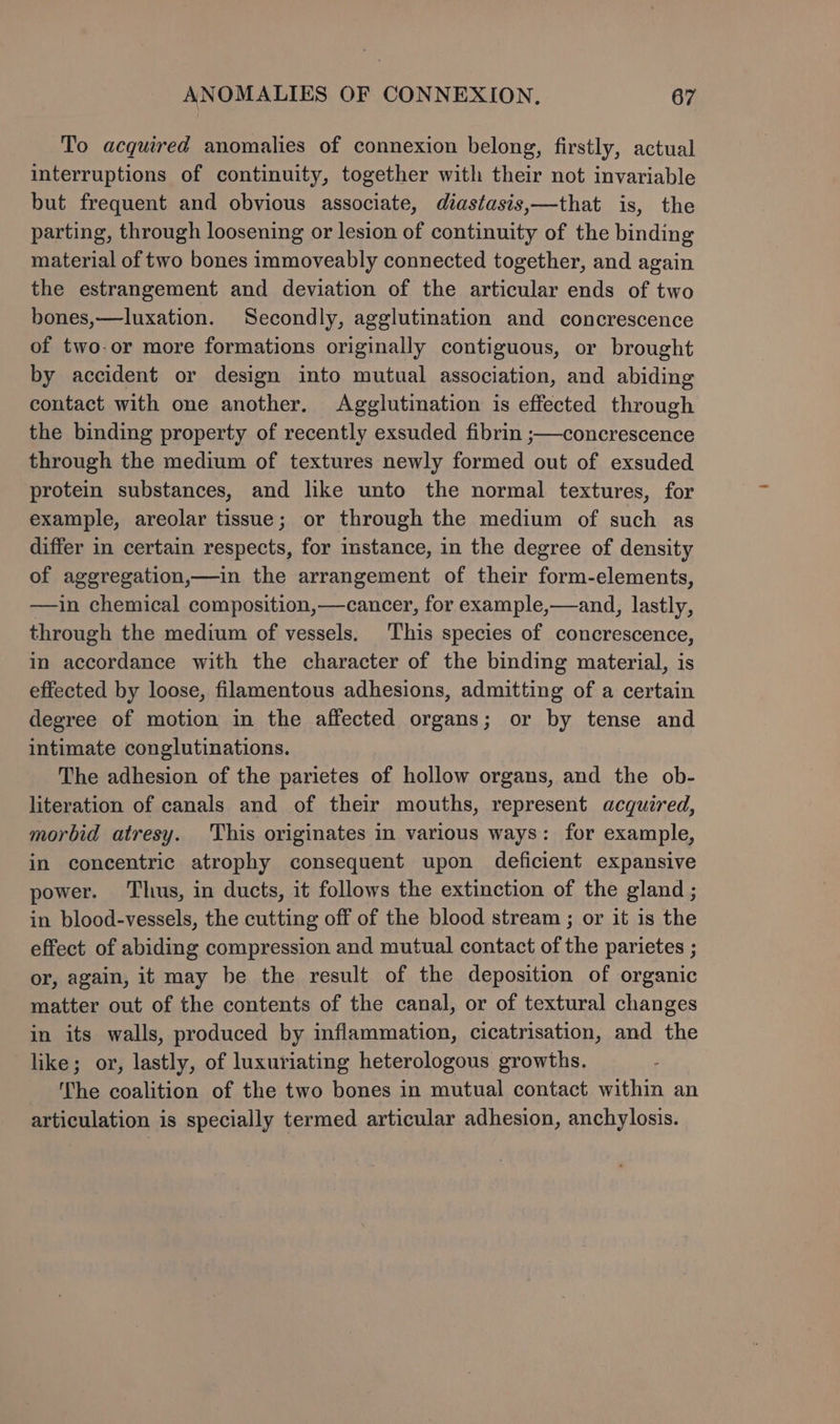 To acquired anomalies of connexion belong, firstly, actual interruptions of continuity, together with their not invariable but frequent and obvious associate, diastasis,—that is, the parting, through loosening or lesion of continuity of the binding material of two bones immoveably connected together, and again the estrangement and deviation of the articular ends of two bones,—luxation. Secondly, agglutination and concrescence of two-or more formations originally contiguous, or brought by accident or design into mutual association, and abiding contact with one another. Agglutination is effected through the binding property of recently exsuded fibrin ;—concrescence through the medium of textures newly formed out of exsuded protein substances, and like unto the normal textures, for example, areolar tissue; or through the medium of such as differ in certain respects, for imstance, in the degree of density of aggregation,—in the arrangement of their form-elements, —in chemical composition,—cancer, for example,—and, lastly, through the medium of vessels. This species of concrescence, in accordance with the character of the binding material, is effected by loose, filamentous adhesions, admitting of a certain degree of motion in the affected organs; or by tense and intimate conglutinations. The adhesion of the parietes of hollow organs, and the ob- literation of canals and of their mouths, represent acquired, morbid atresy. This originates in various ways: for example, in concentric atrophy consequent upon deficient expansive power. Thus, in ducts, it follows the extinction of the gland ; in blood-vessels, the cutting off of the blood stream ; or it is the effect of abiding compression and mutual contact of the parietes ; or, again, it may be the result of the deposition of organic matter out of the contents of the canal, or of textural changes in its walls, produced by inflammation, cicatrisation, and the like; or, lastly, of luxuriating heterologous growths. The coalition of the two bones in mutual contact within an articulation is specially termed articular adhesion, anchylosis.