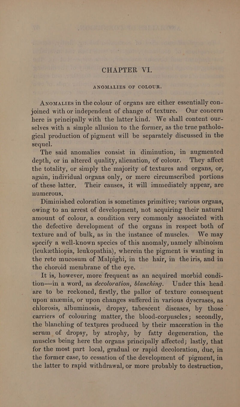 CHAPTER VI. ANOMALIES OF COLOUR. Awnoma.tgs in the colour of organs are either essentially con- joined with or independent of change of texture. Our concern here is principally with the latter kind. We shall content our- selves with a simple allusion to the former, as the true patholo- gical production of pigment will be separately discussed in the sequel. The said anomalies consist in diminution, in augmented depth, or in altered quality, alienation, of colour. They affect the totality, or simply the majority of textures and organs, or, again, individual organs only, or mere circumscribed portions of these latter. Their causes, it will immediately appear, are numerous, Diminished coloration is sometimes primitive; various organs, owing to an arrest of development, not acquiring their natural amount of colour, a condition very commonly associated with the defective development of the organs in respect both of texture and of bulk, as in the instance of muscles. We may specify a well-known species of this anomaly, namely albinoism (leukeethiopia, leukopathia), wherein the pigment is wanting in the rete mucosum of Malpighi, in the hair, in the iris, and in the choroid membrane of the eye. It is, however, more frequent as an acquired morbid condi- tion—ain a word, as decoloration, blanching. Under this head are to be reckoned, firstly, the pallor of texture consequent upon anemia, or upon changes suffered in various dyscrases, as chlorosis, albuminosis, dropsy, tabescent diseases, by those carriers of colouring matter, the blood-corpuscles; secondly, the blanching of textures produced by their maceration in the serum of dropsy, by atrophy, by fatty degeneration, the muscles being here the organs principally affected; lastly, that for the most part local, gradual or rapid decoloration, due, in the former case, to cessation of the development of pigment, in the latter to rapid withdrawal, or more probably to destruction,