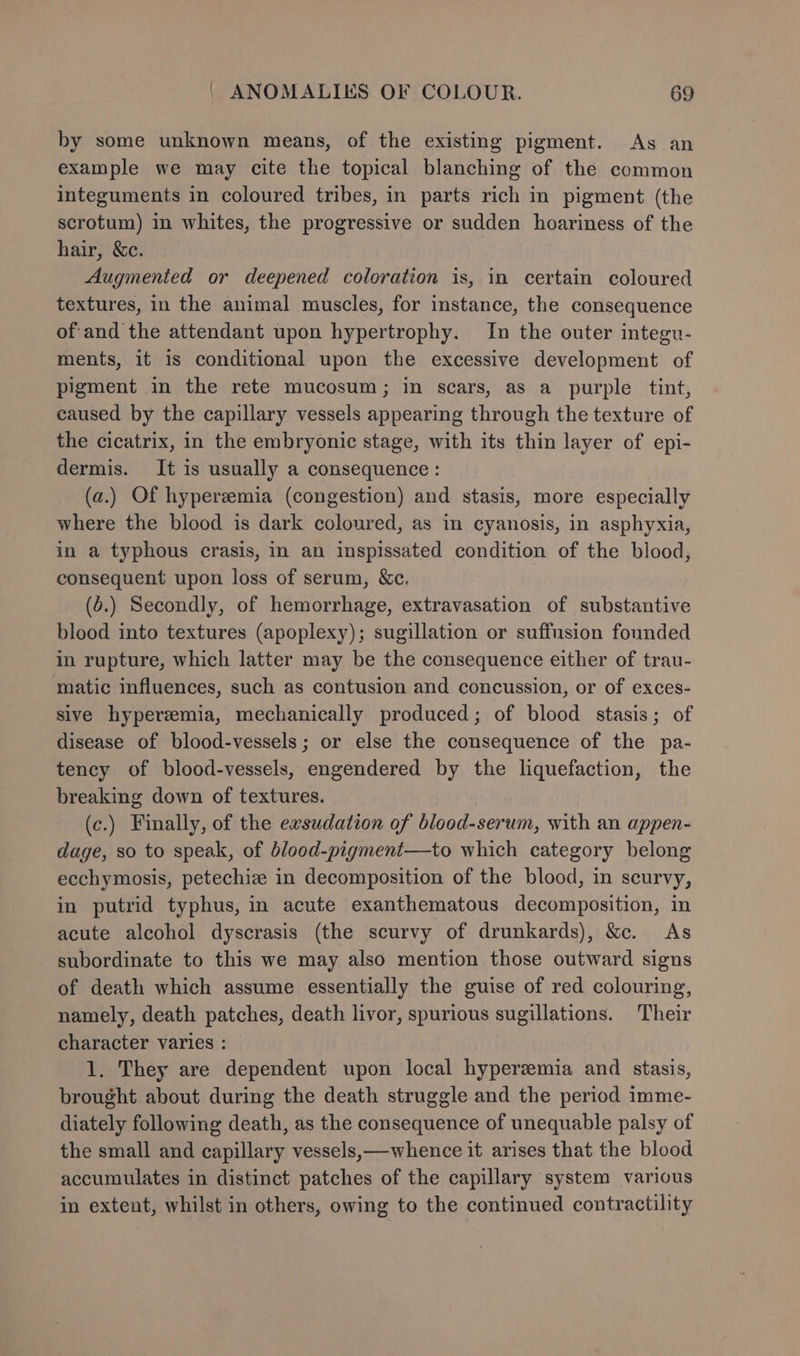 by some unknown means, of the existing pigment. As an example we may cite the topical blanching of the common integuments in coloured tribes, in parts rich in pigment (the scrotum) in whites, the progressive or sudden hoariness of the hair, &amp;c. Augmented or deepened coloration is, in certain coloured textures, in the animal muscles, for instance, the consequence of'and the attendant upon hypertrophy. In the outer integu- ments, it is conditional upon the excessive development of pigment in the rete mucosum; in scars, as a purple tint, caused by the capillary vessels appearing through the texture of the cicatrix, in the embryonic stage, with its thin layer of epi- dermis. It is usually a consequence: (a.) Of hyperemia (congestion) and stasis, more especially where the blood is dark coloured, as in cyanosis, in asphyxia, in a typhous crasis, in an inspissated condition of the blood, consequent upon loss of serum, &amp;c. (6.) Secondly, of hemorrhage, extravasation of substantive blood into textures (apoplexy); sugillation or suffusion founded in rupture, which latter may be the consequence either of trau- matic influences, such as contusion and concussion, or of exces- sive hyperemia, mechanically produced; of blood stasis; of disease of blood-vessels; or else the consequence of the pa- tency of blood-vessels, engendered by the liquefaction, the breaking down of textures. (c.) Finally, of the exsudation of blood-serum, with an appen- dage, so to speak, of blood-pigment—to which category belong ecchymosis, petechiz in decomposition of the blood, in scurvy, in putrid typhus, in acute exanthematous decomposition, in acute alcohol dyscrasis (the scurvy of drunkards), &amp;c. As subordinate to this we may also mention those outward signs of death which assume essentially the guise of red colouring, namely, death patches, death livor, spurious sugillations. Their character varies : 1. They are dependent upon local hyperemia and stasis, brought about during the death struggle and the period imme- diately following death, as the consequence of unequable palsy of the small and capillary vessels,—whence it arises that the blood accumulates in distinct patches of the capillary system varicus in extent, whilst in others, owing to the continued contractility