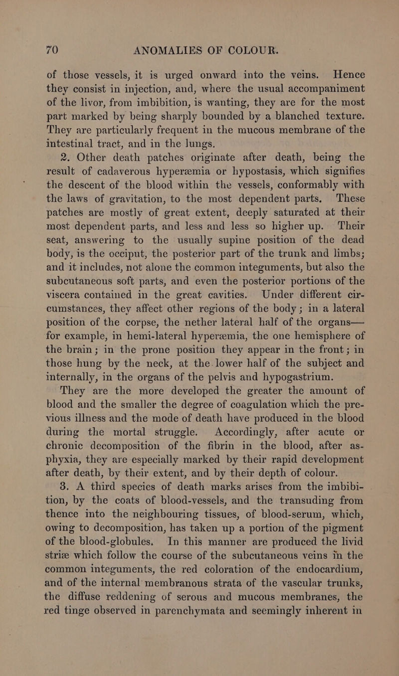 of those vessels, it is urged onward into the veins. Hence they consist in injection, and, where the usual accompaniment of the livor, from imbibition, is wanting, they are for the most part marked by being sharply bounded by a blanched texture. They are particularly frequent in the mucous membrane of the intestinal tract, and in the lungs. 2. Other death patches originate after death, being the result of cadaverous hyperemia or hypostasis, which signifies the descent of the blood within the vessels, conformably with the laws of gravitation, to the most dependent parts. These patches are mostly of great extent, deeply saturated at their most dependent parts, and less and less so higher up. Their seat, answering to the usually supine position of the dead body, is the occiput, the posterior part of the trunk and limbs; and it includes, not alone the common integuments, but also the subcutaneous soft parts, and even the posterior portions of the viscera contained in the great cavities. Under different cir- cumstances, they affect other regions of the body; in a lateral position of the corpse, the nether lateral half of the organs— for example, in hemi-lateral hyperzemia, the one hemisphere of the brain; in the prone position they appear in the front; in those hung by the neck, at the. lower half of the subject and internally, in the organs of the pelvis and hypogastrium. They are the more developed the greater the amount of blood and the smaller the degree of coagulation which the pre- vious illness and the mode of death have produced in the blood during the mortal struggle. Accordingly, after acute or chronic decomposition of the fibrin in the blood, after as- phyxia, they are especially marked by their rapid development after death, by their extent, and by their depth of colour. 3. A third species of death marks arises from the imbibi- tion, by the coats of blood-vessels, and the transuding from thence into the neighbouring tissues, of blood-serum, which, owing to decomposition, has taken up a portion of the pigment of the blood-globules. In this manner are produced the livid striz which follow the course of the subcutaneous veins in the common integuments, the red coloration of the endocardium, and of the internal membranous strata of the vascular trunks, the diffuse reddening of serous and mucous membranes, the red tinge observed in parenchymata and seemingly inherent in