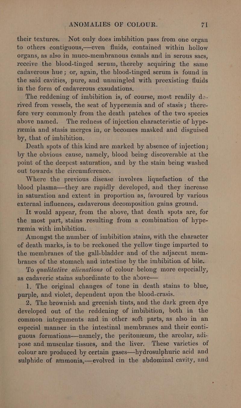 their textures. Not only does imbibition pass from one organ to others contiguous,—even fluids, contained within hollow organs, as also in muco-membranous canals and in serous sacs, receive the blood-tinged serum, thereby acquiring the same cadaverous hue; or, again, the blood-tinged serum is found in the said cavities, pure, and unmingled with preexisting fluids in the form of cadaverous exsudations., The reddening of imbibition is, of course, most readily de. rived from vessels, the seat of hyperzemia and of stasis; there- fore very commonly from the death patches of the two species above named. ‘The redness of injection characteristic of hype- reemia and stasis merges in, or becomes masked and disguised by, that of imbibition. 3 Death spots of this kind are marked by absence of injection; by the obvious cause, namely, blood being discoverable at the point of the deepest saturation, and by the stain beimmg washed out towards the circumference. Where the previous disease involves liquefaction of the blood plasma—they are rapidly developed, and they increase in saturation and extent in proportion as, favoured by various external influences, cadaverous decomposition gains ground. It would appear, from the above, that death spots are, for the most part, stains resulting from a combination of hype- reemia with imbibition. Amongst the number of imbibition stains, with the character of death marks, is to be reckoned the yellow tinge imparted to the membranes of the gall-bladder and of the adjacent mem- branes of the stomach and intestine by the imbibition of bile. To qualitative alienations of colour belong more especially, as cadaveric stains subordinate to the above— 1. The original changes of tone in death stains to blue, purple, and violet, dependent upon the blood-crasis. 2. The brownish and greenish tints, and the dark green dye developed out of the reddening of imbibition, both in the common integuments and in other soft parts, as also in an especial manner in the intestinal membranes and their conti- guous formations—namely, the peritoneum, the areolar, adi- pose and muscular tissues, and the liver. These varieties of colour are produced by certain gases—hydrosulphuric acid and sulphide of ammonia,—evolved in the abdominal cavity, and