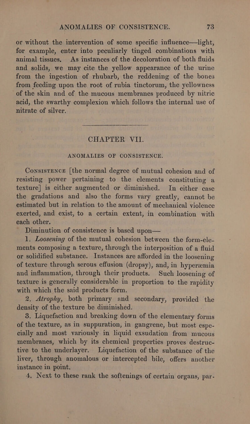 or without the intervention of some specific influence—light, for example, enter into peculiarly tinged combinations with animal tissues. As instances of the decoloration of both fluids and solids, we may cite the yellow appearance of the urine from the ingestion of rhubarb, the reddening of the bones from feeding upon the root of rubia tinctorum, the yellowness of the skin and of the mucous membranes produced by nitric acid, the swarthy complexion which follows the internal use of nitrate of silver. CHAPTER VII. ANOMALIES OF CONSISTENCE. ConsIsTENCE [the normal degree of mutual cohesion and of resisting power pertaining to the elements constituting a texture] is either augmented or diminished. In either case the gradations and also the forms vary greatly, cannot be estimated but in relation to the amount of mechanical violence exerted, and exist, to a certain extent, in combination with each other. Diminution of consistence is based upon— 1. Loosening of the mutual cohesion between the form-ele- ments composing a texture, through the interposition of a fluid or solidified substance. Instances are afforded in the loosening of texture through serous effusion (dropsy), and, in hyperemia and inflammation, through their products. Such loosening of texture is generally considerable in proportion to the rapidity with which the said products form. 2. Atrophy, both primary and secondary, provided the density of the texture be diminished. 3. Liquefaction and breaking down of the elementary forms of the texture, as in suppuration, in gangrene, but most espe- cially and most variously in liquid exsudation from mucous membranes, which by its chemical properties proves destruc- tive to the underlayer. Liquefaction of the substance of the liver, through anomalous or intercepted bile, offers another instance in point. 4, Next to these rank the softenings of certain organs, par-