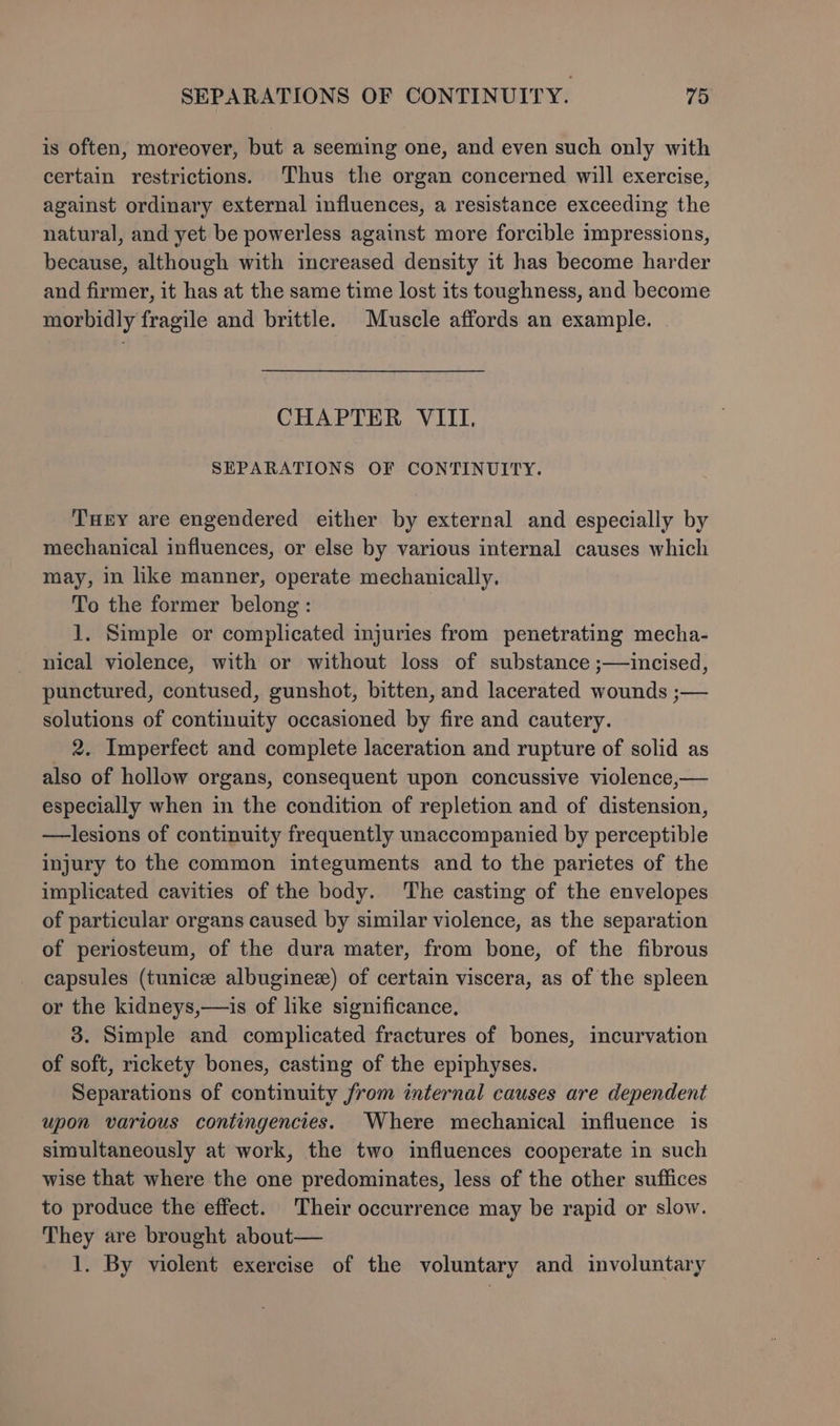is often, moreover, but a seeming one, and even such only with certain restrictions. Thus the organ concerned will exercise, against ordinary external influences, a resistance exceeding the natural, and yet be powerless against more forcible impressions, because, although with increased density it has become harder and firmer, it has at the same time lost its toughness, and become morbidly fragile and brittle. Muscle affords an example. CHAPTER VIII. SEPARATIONS OF CONTINUITY. Tey are engendered either by external and especially by mechanical influences, or else by various internal causes which may, in like manner, operate mechanically, To the former belong: 1. Simple or complicated injuries from penetrating mecha- nical violence, with or without loss of substance ;—incised, punctured, contused, gunshot, bitten, and lacerated wounds ;— solutions of continuity occasioned by fire and cautery. _ 2. Imperfect and complete laceration and rupture of solid as also of hollow organs, consequent upon concussive violence,— especially when in the condition of repletion and of distension, —lesions of continuity frequently unaccompanied by perceptible injury to the common integuments and to the parietes of the implicated cavities of the body. The casting of the envelopes of particular organs caused by similar violence, as the separation of periosteum, of the dura mater, from bone, of the fibrous capsules (tunice albugine) of certain viscera, as of the spleen or the kidneys,—is of like significance, 3. Simple and complicated fractures of bones, incurvation of soft, rickety bones, casting of the epiphyses. Separations of continuity from internal causes are dependent upon various contingencies. Where mechanical influence is simultaneously at work, the two influences cooperate in such wise that where the one predominates, less of the other suffices to produce the effect. Their occurrence may be rapid or slow. They are brought about— 1. By violent exercise of the voluntary and involuntary