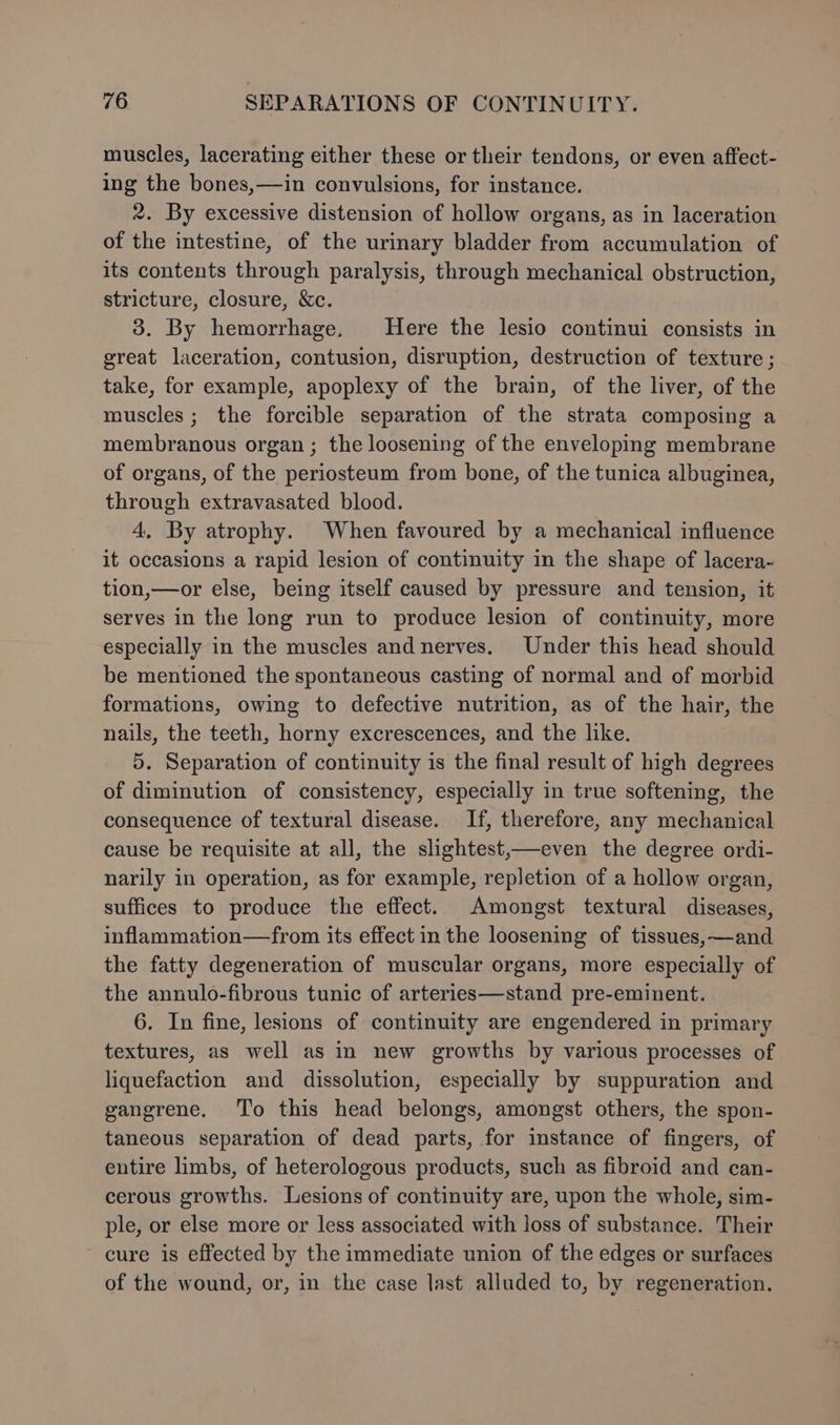 muscles, lacerating either these or their tendons, or even affect- ing the bones,—in convulsions, for instance. 2. By excessive distension of hollow organs, as in laceration of the intestine, of the urinary bladder from accumulation of its contents through paralysis, through mechanical obstruction, stricture, closure, &amp;c. 3. By hemorrhage. Here the lesio continui consists in great laceration, contusion, disruption, destruction of texture; take, for example, apoplexy of the brain, of the liver, of the muscles; the forcible separation of the strata composing a membranous organ; the loosening of the enveloping membrane of organs, of the periosteum from bone, of the tunica albuginea, through extravasated blood. 4, By atrophy. When favoured by a mechanical influence it occasions a rapid lesion of continuity in the shape of lacera~- tion,—or else, being itself caused by pressure and tension, it serves in the long run to produce lesion of continuity, more especially in the muscles and nerves. Under this head should be mentioned the spontaneous casting of normal and of morbid formations, owing to defective nutrition, as of the hair, the nails, the teeth, horny excrescences, and the like. 5. Separation of continuity is the final result of high degrees of diminution of consistency, especially in true softening, the consequence of textural disease. If, therefore, any mechanical cause be requisite at all, the slightest,—even the degree ordi- narily in operation, as for example, repletion of a hollow organ, suffices to produce the effect. Amongst textural diseases, inflammation—from its effect in the loosening of tissues, —and the fatty degeneration of muscular organs, more especially of the annulo-fibrous tunic of arteries—stand pre-eminent. 6. In fine, lesions of continuity are engendered in primary textures, as well as in new growths by various processes of liquefaction and dissolution, especially by suppuration and gangrene. To this head belongs, amongst others, the spon- taneous separation of dead parts, for instance of fingers, of entire limbs, of heterologous products, such as fibroid and can- cerous growths. Lesions of continuity are, upon the whole, sim- ple, or else more or less associated with loss of substance. Their cure is effected by the immediate union of the edges or surfaces of the wound, or, in the case last alluded to, by regeneration.