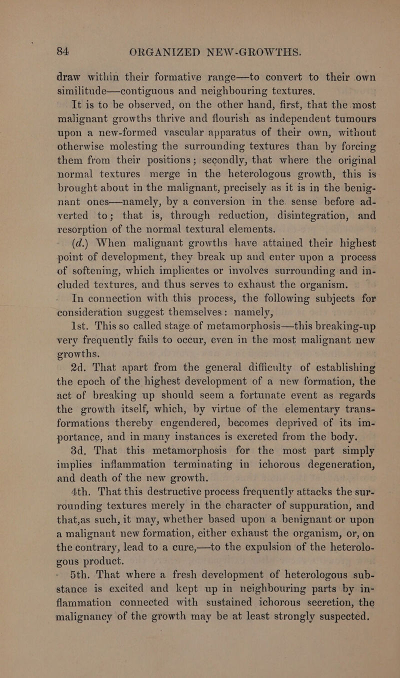 draw within their formative range—to convert to their own similitude—contiguous and neighbouring textures, It is to be observed, on the other hand, first, that the most malignant growths thrive and flourish as independent tumours upon a new-formed vascular apparatus of their own, without otherwise molesting the surrounding textures than by forcing them from their positions; secondly, that where the original normal textures merge in the heterologous growth, this is brought about in the malignant, precisely as it is in the benig- nant ones—namely, by a conversion in the. sense before ad- verted to; that is, through reduction, disintegration, and resorption of the normal textural elements. | (d.) When malignant growths have attained their highest point of development, they break up and enter upon a process of softening, which implicates or involves surrounding and in- cluded textures, and thus serves to exhaust the organism. In connection with this process, the following subjects for consideration suggest themselves: namely, Ist. This so called stage of metamorphosis—this breaking-up very frequently fails to occur, even in the most malignant new growths. 2d. That apart from the general difficulty of establishing the epoch of the highest development of a new formation, the act of breaking up should seem a fortunate event as regards the growth itself, which, by virtue of the elementary trans- formations thereby engendered, becomes deprived of its im- portance, and in many instances is excreted from the body. 3d. That this metamorphosis for the most part simply implies inflammation terminating in ichorous degeneration, and death of the new growth. 4th. That this destructive process frequently attacks the sur- rounding textures merely in the character of suppuration, and that,as such, it may, whether based upon a benignant or upon a malignant new formation, either exhaust the organism, or, on the contrary, lead to a cure,—to the expulsion of the heterolo- gous product. 5th. That where a fresh development of heterologous sub- stance is excited and kept up in neighbouring parts by in- flammation connected with sustained ichorous secretion, the malignancy of the growth may be at least strongly suspected.