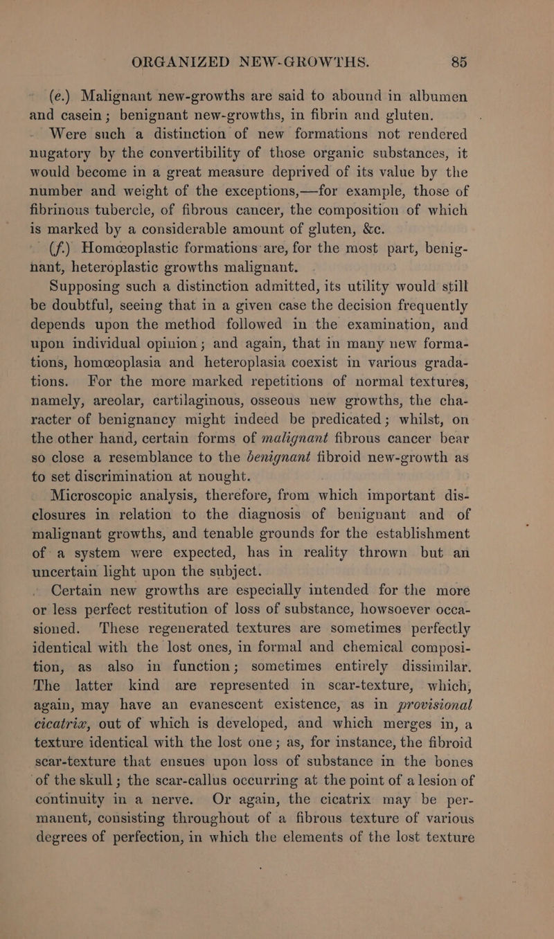 (e.) Malignant new-growths are said to abound in albumen and casein; benignant new-growths, in fibrin and gluten. Were such a distinction of new formations not rendered nugatory by the convertibility of those organic substances, it would become in a great measure deprived of its value by the number and weight of the exceptions,—for example, those of fibrinous tubercle, of fibrous cancer, the composition of which is marked by a considerable amount of gluten, &amp;c. - (f) Homeeoplastic formations are, for the most part, benig- nant, heteroplastic growths malignant. Supposing such a distinction admitted, its utility would still be doubtful, seeing that in a given case the decision frequently depends upon the method followed in the examination, and upon individual opinion; and again, that in many new forma- tions, homceoplasia and heteroplasia coexist in various grada- tions. For the more marked repetitions of normal textures, namely, areolar, cartilaginous, osseous new growths, the cha- racter of benignancy might indeed be predicated; whilst, on the other hand, certain forms of malignant fibrous cancer bear so close a resemblance to the denignant fibroid new-growth as to set discrimination at nought. | Microscopic analysis, therefore, from which important dis- closures in relation to the diagnosis of benignant and of malignant growths, and tenable grounds for the establishment of a system were expected, has in reality thrown but an uncertain light upon the subject. Certain new growths are especially intended for the more or less perfect restitution of loss of substance, howsoever occa- sioned. These regenerated textures are sometimes perfectly identical with the lost ones, in formal and chemical composi- tion, as also in function; sometimes entirely dissimilar. The latter kind are represented in scar-texture, which; again, may have an evanescent existence, as in provisional cicatrix, out of which is developed, and which merges in, a texture identical with the lost one; as, for instance, the fibroid scar-texture that ensues upon loss of substance in the bones of the skull; the scar-callus occurring at the point of a lesion of continuity in a nerve. Or again, the cicatrix may be per- manent, consisting throughout of a fibrous texture of various degrees of perfection, in which the elements of the lost texture
