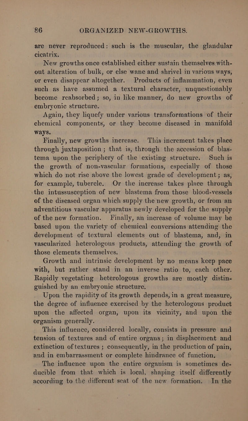 are never reproduced: such is the muscular, the glandular cicatrix. New growths once established either sustain themselves with- out alteration of bulk, or else wane and shrivel in various ways, or even disappear altogether. Products of mflammation, even such as have assumed a textural character, unquestionably become reabsorbed; so, in like manner, do new growths of embryonic structure. Again, they liquefy under various transformations of their chemical components, or they become diseased in manifold ways. Finally, new growths increase. This increment takes place through juxtaposition ; that is, through the accession of blas- tema upon the periphery of the existing structure. Such is the growth of non-vascular formations, especially of those which do not rise above the lowest grade of development; as, for example, tubercle. Or the increase takes place through -the intussusception of new blastema from those blood-vessels of the diseased organ which supply the new growth, or from an adventitious vascular apparatus newly developed for the supply of the new formation. Tinally, an increase of volume may be based upon the variety of chemical conversions attendmg the development of textural elements out of blastema, and, in vascularized heterologous products, attending the growth of those elements themselves. Growth and intrinsic development by no means keep pace with, but rather stand in an inverse ratio to, each other. Rapidly vegetating heterologous growths are mostly distin- guished by an embryonic structure. Upon the rapidity of its growth depends, in a great measure, the degree of influence exercised by the heterologous product upon the affected organ, upon its vicinity, and upon the organism generally. This influence, considered locally, consists in pressure and tension of textures and of entire organs; in displacement and extinction of textures ; consequently, in the production of pain, and in embarrassment or complete hindrance of function. The influence upon the entire organism is sometimes de- ducible from that which is local, shaping itself differently according to the different seat of the new formation. In the