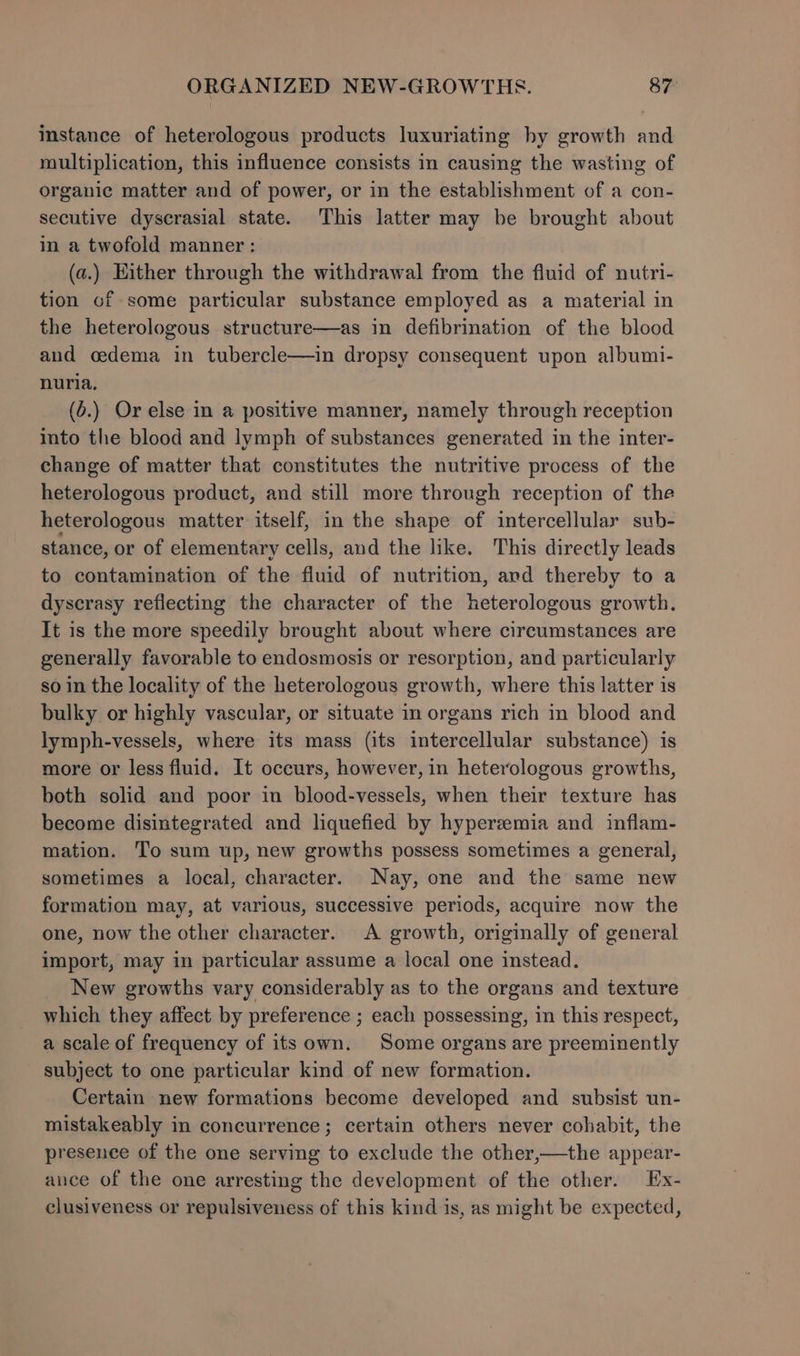 instance of heterologous products luxuriating hy growth and multiplication, this influence consists in causing the wasting of organic matter and of power, or in the establishment of a con- secutive dyscrasial state. This latter may be brought about in a twofold manner : (a.) Either through the withdrawal from the fluid of nutri- tion of some particular substance employed as a material in the heterologous structure—as in defibrination of the blood and oedema in tubercle—in dropsy consequent upon albumi- nuria, (o.) Or else in a positive manner, namely through reception into the blood and lymph of substances generated in the inter- change of matter that constitutes the nutritive process of the heterologous product, and still more through reception of the heterologous matter itself, in the shape of intercellular sub- stance, or of elementary cells, and the like. This directly leads to contamination of the fluid of nutrition, and thereby to a dyscrasy reflecting the character of the heterologous growth. It is the more speedily brought about where circumstances are generally favorable to endosmosis or resorption, and particularly so in the locality of the heterologous growth, where this latter is bulky or highly vascular, or situate im organs rich in blood and lymph-vessels, where its mass (its intercellular substance) is more or less fluid. It occurs, however, in heterologous growths, both solid and poor in blood-vessels, when their texture has become disintegrated and liquefied by hyperemia and inflam- mation. To sum up, new growths possess sometimes a general, sometimes a local, character. Nay, one and the same new formation may, at various, successive periods, acquire now the one, now the other character. &lt;A growth, originally of general import, may in particular assume a local one instead. New growths vary considerably as to the organs and texture which they affect by preference ; each possessing, in this respect, a scale of frequency of its own. Some organs are preeminently subject to one particular kind of new formation. Certain new formations become developed and subsist un- mistakeably in concurrence; certain others never cohabit, the presence of the one serving to exclude the other,—the appear- ance of the one arresting the development of the other. Ex- clusiveness or repulsiveness of this kind is, as might be expected,