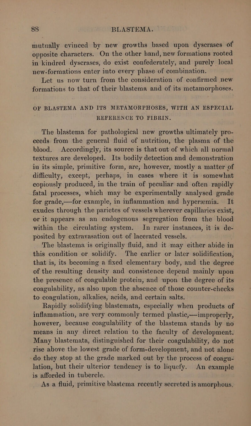 mutually evinced by new growths based upon dyscrases of opposite characters. On the other hand, new formations rooted in kindred dyscrases, do exist confederately, and purely local new-formations enter into every phase of combination. Let us now turn from the consideration of confirmed new formations to that of their blastema and of its metamorphoses. OF BLASTEMA AND ITS METAMORPHOSES, WITH AN ESPECIAL REFERENCKH TO FIBRIN. The blastema for pathological new growths ultimately pro- eeeds from the general fluid of nutrition, the plasma of the blood. Accordingly, its source is that out of which all normal textures are developed. Its bodily detection and demonstration in its simple, primitive form, are, however, mostly a matter of difficulty, except, perhaps, in cases where it is somewhat copiously produced, in the train of peculiar and often rapidly fatal processes, which may be experimentally analysed grade for grade,—for example, in inflammation and hyperemia. It exudes through the parietes of vessels wherever capillaries exist, or it appears as an endogenous segregation from the blood within the circulating system. In rarer instances, it is de- posited by extravasation out of lacerated vessels. The blastema is originally fluid, and it may either abide in this condition or solidify. The earlier or later solidification, that is, its becoming a fixed elementary body, and the degree of the resulting density and consistence depend mainly upon the presence of coagulable protein, and upon the degree of its coagulability, as also upon the absence of those counter-checks to coagulation, alkalies, acids, and certain salts. Rapidly solidifying blastemata, especially when products of inflammation, are very commonly termed plastic,—improperly, however, because coagulability of the blastema stands by no means in any direct relation to the faculty of development. Many blastemata, distinguished for their coagulability, do not rise above the lowest grade of form-development, and not alone do they stop at the grade marked out by the process of coagu- lation, but their ulterior tendency is to liquefy. An example is afforded in tubercle. As a fluid, primitive blastema recently secreted is amorphous.