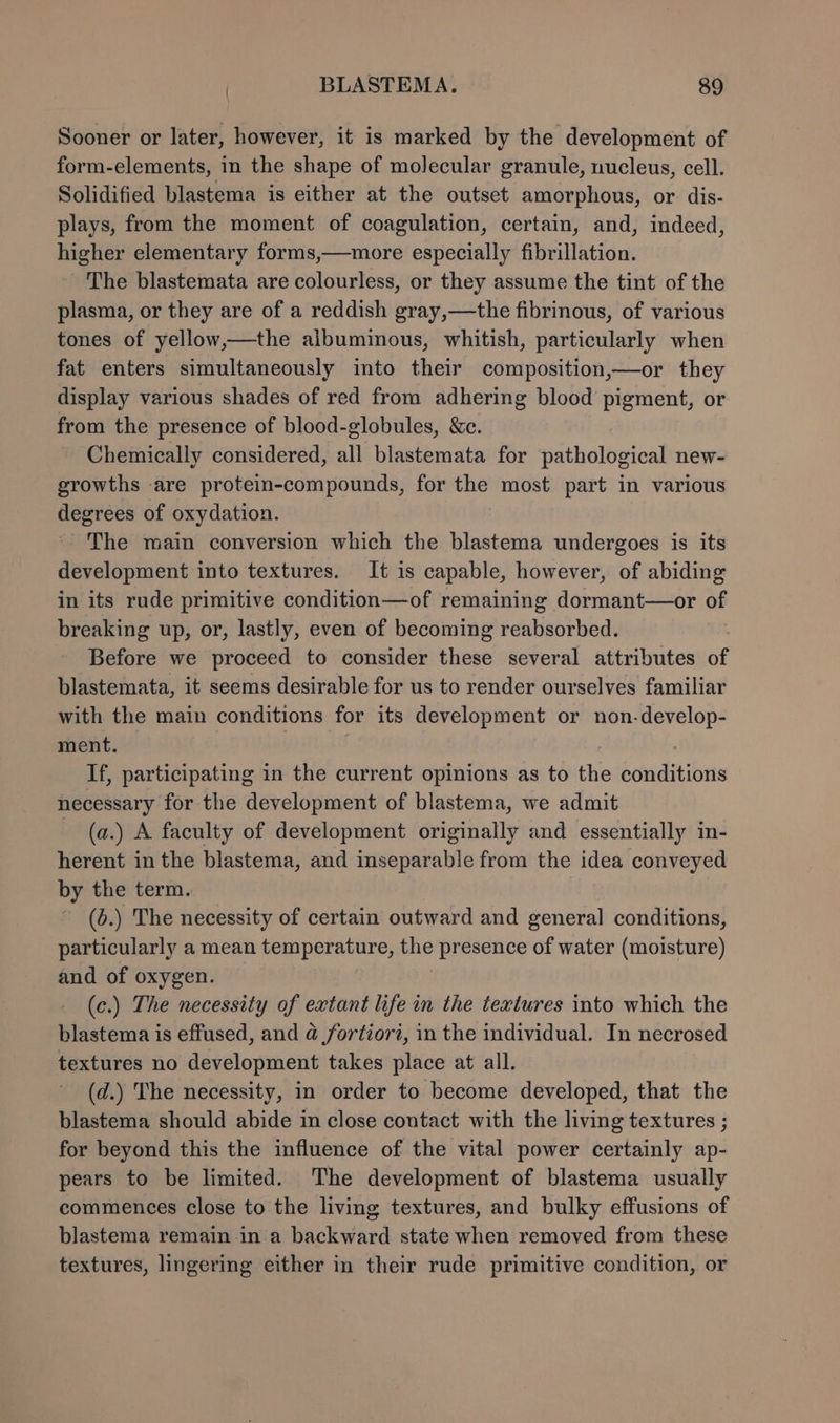 Sooner or later, however, it is marked by the development of form-elements, in the shape of molecular granule, nucleus, cell. Solidified blastema is either at the outset amorphous, or dis- plays, from the moment of coagulation, certain, and, indeed, higher elementary forms,—more especially fibrillation. The blastemata are colourless, or they assume the tint of the plasma, or they are of a reddish gray,—the fibrinous, of various tones of yellow,—the albuminous, whitish, particularly when fat enters simultaneously into their composition,—or they display various shades of red from adhering blood pigment, or from the presence of blood-globules, &amp;c. Chemically considered, all blastemata for pathological new- growths are protein-compounds, for the most part in various degrees of oxydation. “The main conversion which the blastema undergoes is its development into textures. It is capable, however, of abiding in its rude primitive condition—of remaining dormant—or of breaking up, or, lastly, even of becoming reabsorbed. Before we proceed to consider these several attributes of blastemata, it seems desirable for us to render ourselves familiar with the main conditions for its development or non-develop- ment. | If, participating in the current opinions as to the conditions necessary for the development of blastema, we admit (a.) A faculty of development originally and essentially in- herent in the blastema, and inseparable from the idea conveyed by the term. (6.) The necessity of certain outward and general conditions, particularly a mean temperature, the presence of water (moisture) and of oxygen. (c.) The necessity of extant life in the textures into which the blastema is effused, and @ fortior2, in the individual. In necrosed textures no development takes place at all. (d.) The necessity, in order to become developed, that the blastema should abide in close contact with the living textures ; for beyond this the influence of the vital power certainly ap- pears to be limited. The development of blastema usually commences close to the living textures, and bulky effusions of blastema remain in a backward state when removed from these textures, lingering either in their rude primitive condition, or