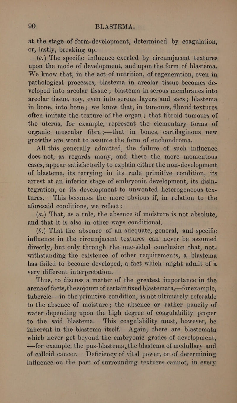 at the stage of form-development, determined by coagulation, or, lastly, breaking up. (e.) The specific influence exerted by circumjacent textures upon the mode of development, and upon the form of blastema. We know that, in the act of nutrition, of regeneration, even in pathological processes, blastema in areolar tissue becomes de- veloped into areolar tissue ; blastema in serous membranes into areolar tissue, nay, even into serous layers and sacs; blastema in bone, into bone; we know that, in tumours, fibroid textures often imitate the texture of the organ; that fibroid tumours of the uterus, for example, represent the elementary forms of organic muscular fibre ;—that in bones, cartilaginous new growths are wont to assume the form of enchondroma. All this generally admitted, the failure of such influence does not, as regards many, and these the more momentous cases, appear satisfactorily to explain either the non-development of blastema, its tarrying in its rude primitive condition, its arrest at an inferior stage of embryonic development, its disin- tegration, or its development to unwonted heterogeneous tex- tures. This becomes the more obvious if, in relation to the aforesaid conditions, we reflect : (a.) That, as a rule, the absence of moisture is not absolute, and that it is also in other ways conditional. (.) That the absence of an adequate, general, and specific influence in the circumjacent textures can never be assumed directly, but only through the one-sided conclusion that, not- withstanding the existence of other requirements, a blastema has failed to become developed, a fact which might admit of a very different interpretation. Thus, to discuss a matter of the greatest importance in the arenaof facts, the sojourn of certain fixed blastemata,—for example, tubercle—in the primitive condition, is not ultimately referable to the absence of moisture; the absence or rather paucity of water depending upon the high degree of coagulability proper to the said blastema. ‘This coagulability must, however, be inherent in the blastema itself. Again, there are blastemata which never get beyond the embryonic grades of development, —for example, the pus-blastema, the blastema of medullary and of calloid cancer. Deficiency of vital power, or of determining influence on the part of surrounding textures cannot, in every