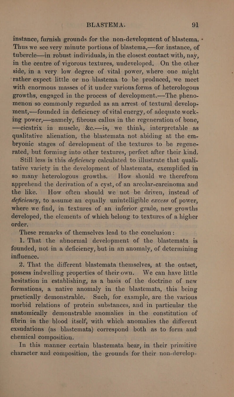 instance, furnish grounds for the non-development of blastema. - Thus we see very minute portions of blastema,—for instance, of tubercle—in robust individuals, in the closest contact with, nay, in the centre of vigorous textures, undeveloped. On the other side, in a very low degree of vital power, where one might ‘rather expect little or no blastema to be produced, we meet with enormous masses of it under various forms of heterologous growths, engaged in the process of development.—The pheno- menon so commonly regarded as an arrest of textural develop- ment,—founded in deficiency of vital energy, of adequate work- ing power,—namely, fibrous callus in the regeneration of bone, —cicatrix in muscle, &amp;c.—is, we think, interpretable as qualitative alienation, the blastemata not abiding at the em- bryonic stages of development of the textures to be regene- rated, but forming into other textures, perfect after their kind. Still less is this deficiency calculated to illustrate that quali- tative variety in the development of blastemata, exemplified in so many heterologous growths. How should we therefrom apprehend the derivation of a cyst, of an areolar-carcinoma and the like. How often should we not be driven, instead of deficiency, to assume an equally unintelligible excess of power, where we find, in textures of an inferior grade, new growths developed, the elements of which belong to textures of a higher order. These remarks of themselves lead to the conclusion : 1. That the abnormal development of the blastemata is founded, not in a deficiency, but in an anomaly, of determining influence. 2. That the different blastemata themselves, at the outset, possess indwelling properties of theirown. We can have little hesitation in establishing, as a basis of the doctrine of new formations, a native anomaly in the blastemata, this being practically demonstrable. Such, for example, are the various morbid relations of protein substances, and im particular the anatomically demonstrable anomalies in the constitution of fibrin in the blood itself, with which anomalies the different exsudations (as blastemata) correspond both as to form and chemical composition. In this manner certain blastemata bear, in their primitive character and composition, the grounds for their non-develop: