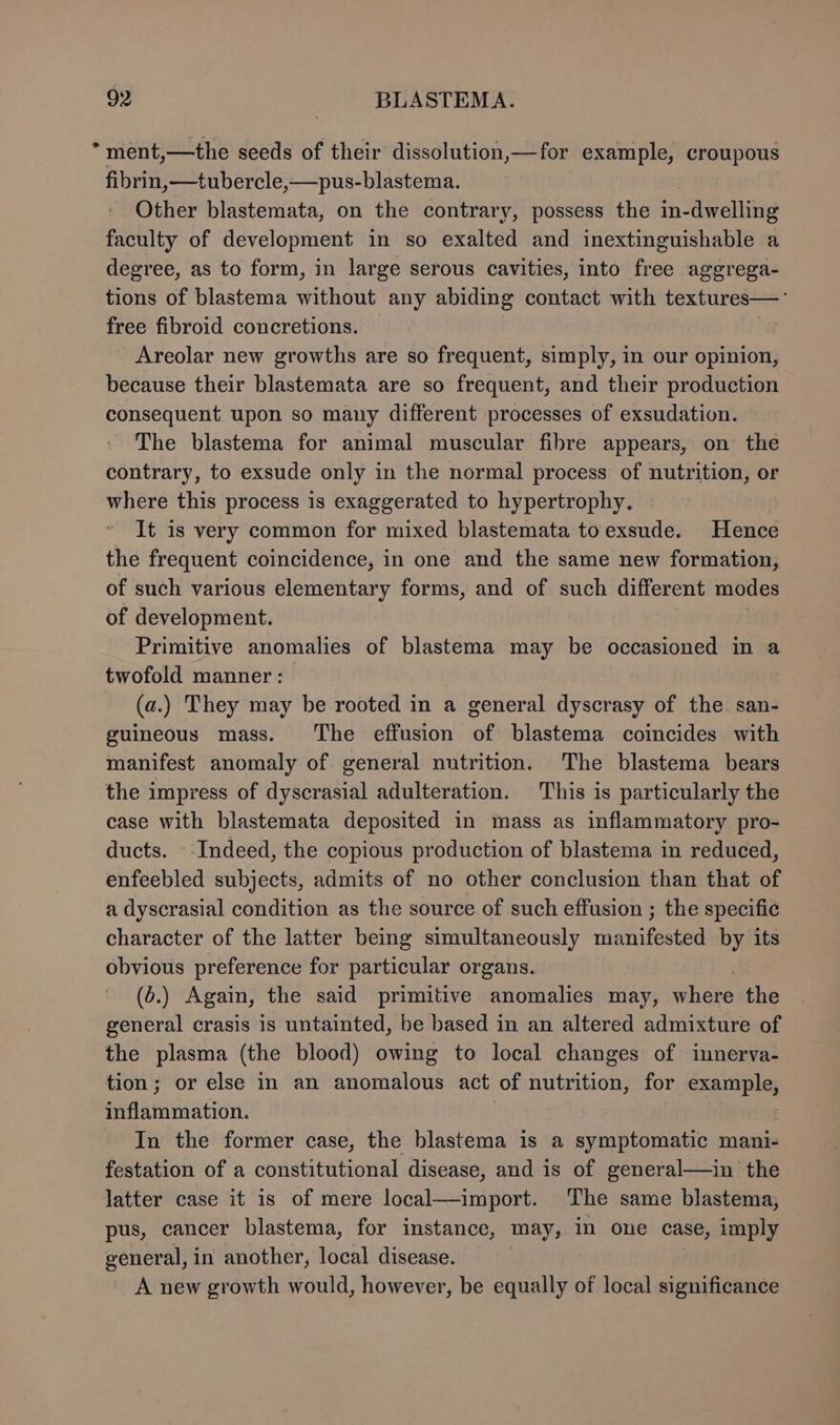 *ment,—the seeds of their dissolution,—for example, croupous fibrin, —tubercle,—pus-blastema. Other blastemata, on the contrary, possess the in-dwelling faculty of development in so exalted and inextinguishable a degree, as to form, in large serous cavities, into free aggrega- tions of blastema without any abiding contact with textures—'° free fibroid concretions. Areolar new growths are so frequent, simply, in our opinion, because their blastemata are so frequent, and their production consequent upon so many different processes of exsudation. The blastema for animal muscular fibre appears, on the contrary, to exsude only in the normal process of nutrition, or where this process is exaggerated to hypertrophy. It is very common for mixed blastemata to exsude. Hence the frequent coincidence, in one and the same new formation, of such various elementary forms, and of such different modes of development. | Primitive anomalies of blastema may be occasioned in a twofold manner: (a.) They may be rooted in a general dyscrasy of the san- guineous mass. ‘The effusion of blastema coincides with manifest anomaly of general nutrition. The blastema bears the impress of dyscrasial adulteration. This is particularly the case with blastemata deposited in mass as inflammatory pro- ducts. Indeed, the copious production of blastema in reduced, enfeebled subjects, admits of no other conclusion than that of a dyscrasial condition as the source of such effusion ; the specific character of the latter being simultaneously manifested by its obvious preference for particular organs. (o.) Again, the said primitive anomalies may, where the general crasis is untainted, be based in an altered admixture of the plasma (the blood) owing to local changes of innerva- tion; or else in an anomalous act of nutrition, for example, inflammation. In the former case, the blastema is a symptomatic mani- festation of a constitutional disease, and is of general—in the latter case it is of mere local—import. The same blastema, pus, cancer blastema, for instance, may, in one case, imply general, in another, local disease. A new growth would, however, be equally of local significance