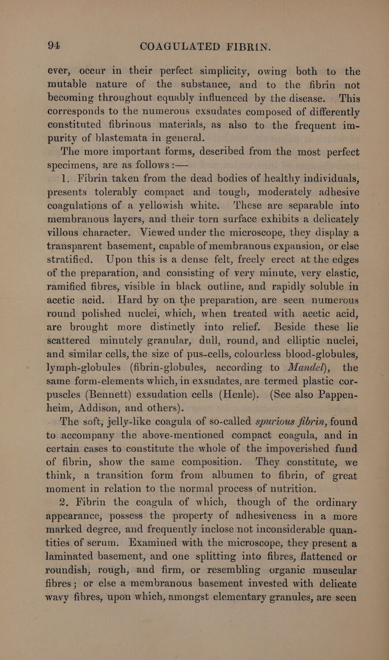 ever, occur in their perfect simplicity, owing both to the mutable nature of the substance, and to the fibrin not becoming throughout equably influenced by the disease. . This corresponds to the numerous exsudates composed of differently constituted fibrinous materials, as also to the frequent im- purity of blastemata in general. The more important forms, described from the most perfect specimens, are as follows :— 1. Fibrin taken from the dead bodies of healthy individuals, presents tolerably compact and tough, moderately adhesive coagulations of a yellowish white. ‘These are separable into membranous layers, and their torn surface exhibits a delicately villous character. Viewed under the microscope, they display a transparent basement, capable of membranous expansion, or else stratified. Upon this is a dense felt, freely erect at the edges of the preparation, and consisting of very minute, very elastic, ramified fibres, visible in black outline, and rapidly soluble in acetic acid. Hard by on the preparation, are seen numerous round polished nuclei, which, when treated with acetic acid, are brought more distinctly into relief. Beside these lie scattered minutely granular, dull, round, and elliptic nuclei, and similar cells, the size of pus-cells, colourless blood-globules, lymph-globules (fibrin-globules, according to Mandel), the same form-elements which, in exsudates, are termed plastic cor- puscles (Bennett) exsudation cells (Henle). (See also Pappen- heim, Addison, and others). The soft, jelly-like coagula of so-called spurious fibrin, found to accompany the above-mentioned compact coagula, and in certain cases to constitute the whole of the impoverished fund of fibrin, show the same composition. They constitute, we think, a transition form from albumen to fibrin, of great moment in relation to the normal process of nutrition. 2. Fibrin the coagula of which, though of the ordinary appearance, possess the property of adhesiveness in a more marked degree, and frequently inclose not inconsiderable quan- tities of serum. Examined with the microscope, they present a laminated basement, and one splitting into fibres, flattened or roundish, rough, and firm, or resembling organic muscular fibres; or else a membranous basement invested with delicate wavy fibres, upon which, amongst elementary granules, are seen