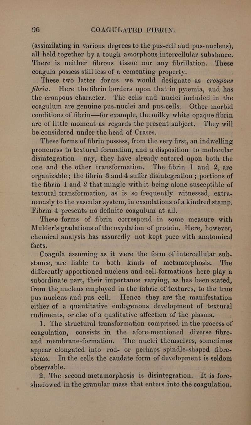 (assimilating in various degrees to the pus-cell and pus-nucleus), all held together by a tough amorphous intercellular substance. There is neither fibrous tissue nor any fibrillation. These coagula possess still less of a cementing property. : | These two latter forms we would designate as croupous fibrin. UHere the fibrin borders upon that in pyemia, and has the croupous character. The cells and nuclei included in the coagulum are genuine pus-nuclei and pus-cells. Other morbid conditions of fibrin—for example, the milky white opaque fibrin are of little moment as regards the present subject. They will be considered under the head of Crases. These forms of fibrin possess, from the very first, an indwelling proneness to textural formation, and a disposition to molecular disintegration—nay, they have already entered upon both the one and the other transformation. The fibrin 1 and 2, are organizable; the fibrin 3 and 4 suffer disintegration ; portions of the fibrin 1 and 2 that mingle with it being alone susceptible of textural transformation, as is so frequently witnessed, extra- neously to the vascular system, in exsudations of a kindred stamp. Fibrin 4 presents no definite coagulum at all. These forms of fibrin correspond in some measure ee Mulder’s gradations of the oxydation of protein. Here, however, chemical analysis has assuredly not kept pace with anatomical facts. Coagula assuming as it were the form of intercellular sub- stance, are liable to both kinds of metamorphosis. The differently apportioned nucleus and cell-formations here play a subordinate part, their importance varying, as has been stated, from the,nucleus employed in the fabric of textures, to the true pus nucleus and pus cell. Hence they are the manifestation either of a quantitative endogenous development of textural rudiments, or else of a qualitative affection of the plasma. 1. The structural transformation comprised in the process of coagulation, consists in the afore-mentioned diverse fibre- and membrane-formation. The nuclei themselves, sometimes appear elongated into rod- or perhaps spindle-shaped fibre- stems. Inthe cells the caudate form of development is seldom observable. | 2. The second metamorphosis is disintegration. ‘It is fore- shadowed in the granular mass that enters into the coagulation.