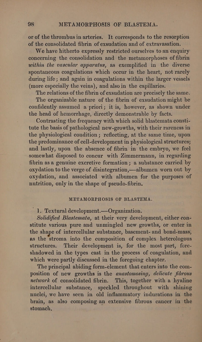 or of the thrombus in arteries. It corresponds to the resorption of the consolidated fibrin of exsudation and of extravasation. We have hitherto expressly restricted ourselves to an enquiry concerning the consolidation and the metamorphoses of fibrin within the vascular apparatus, as exemplified in the diverse spontaneous coagulations which occur in the heart, not rarely during life; and again in coagulations within the larger vessels (more especially the veins), and also in the capillaries. The relations of the fibrin of exsudation are precisely the same. The organizable nature of the fibrin of exsudation might be confidently assumed a priori; it is, however, as shown under the head of hemorrhage, directly demonstrable by facts. Contrasting the frequency with which solid blastemata consti- tute the basis of pathological new-growths, with their rareness in the physiological condition ; reflecting, at the same time, upon the predominance of cell-development in physiological structures; and lastly, upon the absence of fibrin in the embryo, we feel somewhat disposed to concur with Zimmermann, in regarding fibrin asa genuine excretive formation; a substance carried by oxydation to the verge of disintegration,—albumen worn out by oxydation, and associated with albumen for the purposes of nutrition, only in the shape of pseudo-fibrin. | METAMORPHOSIS OF BLASTEMA. 1, Textural development.—Organization. Solidified Blastemata, at their very development, either con- stitute various pure and unmingled new growths, or enter in the shape of intercellular substance, basement- and bond-mass, as the stroma into the composition of complex heterologous structures. Their development is, for the most part, fore- shadowed in the types cast in the process of coagulation, and which were partly discussed in the foregoing chapter. The principal abiding form-element that enters into the com- position of new growths is the anastomosing, delicate fibrous network of consolidated fibrin. This, together with a hyaline intercellular substance, speckled throughout with shining nuclei, we have seen in old inflammatory indurations in the brain, as also composing an extensive fibrous cancer in the stomach,