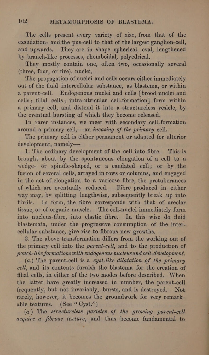 The cells present every variety of size, from that of the exsudation- and the pus-cell to that of the largest ganglion-cell, and upwards. They are in shape spherical, oval, lengtnenen by branch-like processes, rhomboidal, polyedrical. They mostly contain one, often two, occasionally several (three, four, or five), nuclei, The propagation of nuclei and celis occurs either immediately out of the fluid intercellular substance, as blastema, or within a parent-cell. Endogenous nuclei and cells [brood-nuclei and cells ; filial cells; intra-utricular cell-formation| form within a primary cell, and distend it into a structureless vesicle, by the eventual bursting of which they become released. In rarer instances, we meet with secondary cell-formation around a primary cell,—an incasing of the primary cell. The primary cell is either permanent or adapted for ulterior development, namely— 1. The ordinary development of the cell into fibre. This is brought about by the spontaneous elongation of a cell to a wedge- or spindle-shaped, or a caudated cell; or by the fusion of several cells, arrayed in rows or columns, and engaged in the act of elongation to a varicose fibre, the protuberances of which are eventually reduced. Fibre produced in either way may, by splitting lengthwise, subsequently break up into fibrils. In form, the fibre corresponds with that of areolar tissue, or of organic muscle. The cell-nuclei immediately form into nucleus-fibre, into elastic fibre. In this wise do fluid blastemata, under the progressive consumption of the inter- cellular substance, give rise to fibrous new growths. 2. The above transformation differs from the working out of the primary cell into the parent-cell, and to the production of pouch-like formations with endogenous nucleus and cell-development. (a.) The parent-cell is a cyst-like dilatation of the primary cell, and its contents furnish the blastema for the creation of filial cells, in either of the two modes before described. When the latter have greatly increased in number, the parent-cell frequently, but not invariably, bursts, and is destroyed. Not rarely, however, it becomes the groundwork for very remark- able textures. (See “ Cyst.”) (a.) The structureless parietes of the growing parent-cell acquire a fibrous texture, and thus become fundamental to