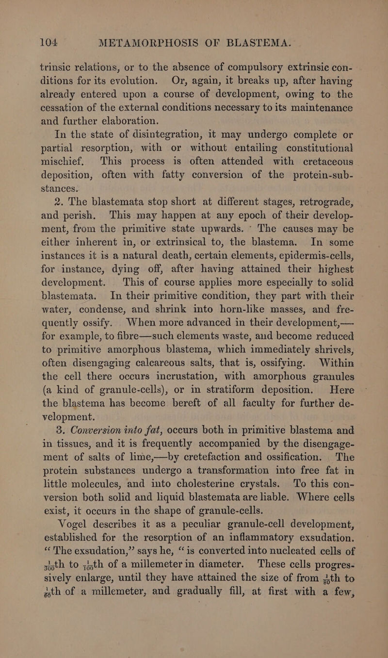 trinsic relations, or to the absence of compulsory extrinsic con- ditions for its evolution. Or, again, it breaks up, after having already entered upon a course of development, owing to the cessation of the external conditions necessary to its maintenance and further elaboration. . In the state of disintegration, it may undergo complete or partial resorption, with or without entailing constitutional mischief. This process is often attended with cretaceous deposition, often with fatty conversion of the protein-sub- stances.. 2. The blastemata stop short at different stages, retrograde, and perish. This may happen at any epoch of their develop- ment, from the primitive state upwards. - The causes may be either inherent in, or extrinsical to, the blastema. In some instances it is a natural death, certain elements, epidermis-cells, for instance, dying off, after having attained their highest development. This of course apples more especially to solid blastemata. In their primitive condition, they part with their water, condense, and shrink into horn-like masses, and fre- quently ossify. When more advanced in their development,— for example, to fibre—such elements waste, aud become reduced to primitive amorphous blastema, which immediately shrivels, often disengaging calcareous salts, that is, ossifying. Within the cell there occurs incrustation, with amorphous granules (a kind of granule-cells), or in stratiform deposition. Here the blastema has become bereft of all faculty for further de- velopment. 3. Conversion into fat, oceurs both m primitive blastema and in tissues, and it.is frequently accompanied by the disengage- ment of salts of lime,—by cretefaction and ossification. The protein substances undergo a transformation into free fat in little molecules, and into cholesterine crystals. To this con- version both solid and liquid blastemata are liable. Where cells exist, it occurs in the shape of granule-cells. Vogel describes it as a peculiar granule-cell development, established for the resorption of an inflammatory exsudation. « The exsudation,”’ says he, “is converted into nucleated cells of sisth to ;i,th of a millemeterin diameter. These cells progres- sively enlarge, until they have attained the size of from 3th to ath of a millemeter, and gradually fill, at first with a few,