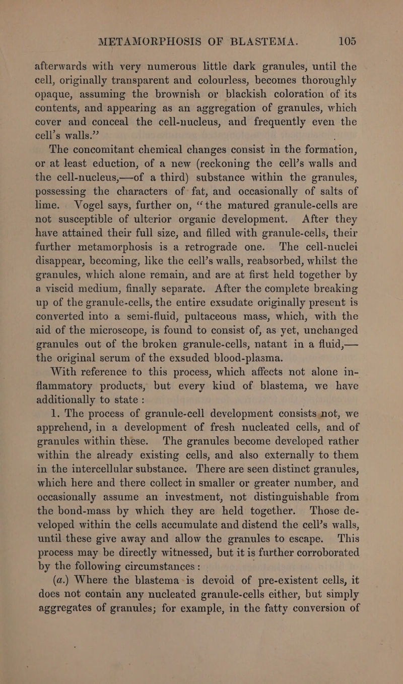 afterwards with very numerous little dark granules, until the cell, originally transparent and colourless, becomes thoroughly Opaque, assuming the brownish or blackish coloration of its contents, and appearing as an aggregation of granules, which cover and conceal the cell-nucleus, and frequently even the cell’s walls.” The concomitant chemical changes consist in the formation, or at least eduction, of a new (reckoning the cell’s walls and the cell-nucleus,—of a third) substance within the granules, possessing the characters of fat, and occasionally of salts of lime. Vogel says, further on, “the matured granule-cells are not susceptible of ulterior organic development. After they have attained their full size, and filled with granule-cells, their further metamorphosis is a retrograde one. The cell-nuclei disappear, becoming, like the cell’s walls, reabsorbed, whilst the granules, which alone remain, and are at first held together by a viscid medium, finally separate. After the complete breaking up of the granule-cells, the entire exsudate originally present is converted into a semi-fluid, pultaceous mass, which, with the aid of the microscope, is found to consist of, as yet, unchanged granules out of the broken granule-cells, natant in a fluid,— the original serum of the exsuded blood-plasma. With reference to this process, which affects not alone in- flammatory products, but every kind of blastema, we have additionally to state : 1. The process of granule-cell development consists not, we apprehend, in a development of fresh nucleated cells, and of granules within these. The granules become developed rather within the already existing cells, and also externally to them in the intercellular substance. There are seen distinct granules, which here and there collect in smaller or greater number, and occasionally assume an investment, not distinguishable from the bond-mass by which they are held together. Those de- veloped within the cells accumulate and distend the cell’s walls, until these give away and allow the granules to escape. This process may be directly witnessed, but it is further corroborated by the following circumstances : | (a.) Where the blastema~is devoid of pre-existent cells, it does not contain any nucleated granule-cells either, but simply aggregates of granules; for example, in the fatty conversion of