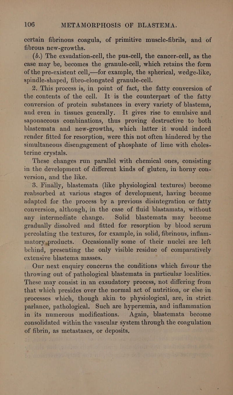 certain fibrinous coagula, of primitive muscle-fibrils, and of fibrous new-growths. (4.) The exsudation-cell, the pus-cell, the cancer-cell, as the case may be, becomes the granule-cell, which retains the form of the pre-existent cell,—for example, the spherical, wedge-like, spindle-shaped, fibro-elongated granule-cell. 2. This process is, in point of fact, the fatty conversion of the contents of the cell. It is the counterpart of the fatty conversion of protein substances in every variety of blastema, and even in tissues generally. It gives rise to emulsive and saponaceous combinations, thus proving destructive to both blastemata and new-growths, which latter it would indeed render fitted for resorption, were this not often hindered by the simultaneous disengagement of phosphate of lime with choles- terine crystals. These changes run parallel with chemical ones, consisting in the development of different kinds of gluten, in horny con- version, and the like. 3. Finally, blastemata (like physiological textures) become reabsorbed at various stages of development, having become adapted for the process by a previous disintegration or fatty conversion, although, in the case of fluid blastamata, without any intermediate change. Solid blastemata may become gradually dissolved and fitted for resorption by blood serum percolating the textures, for example, in solid, fibrinous, inflam- matory,products. Occasionally some of their nuclei are left behind, presenting the only visible residue of comparatively extensive blastema masses. Our next enquiry concerns the conditions which favour the throwing out of pathological blastemata in particular localities. These may consist in an exsudatory process, not differing from that which presides over the normal act of nutrition, or else in processes which, though akin to physiological, are, in strict parlance, pathological. Such are hyperemia, and inflammation in its numerous modifications. Again, blastemata become consolidated within the vascular system through the coagulation of fibrin, as metastases, or deposits.