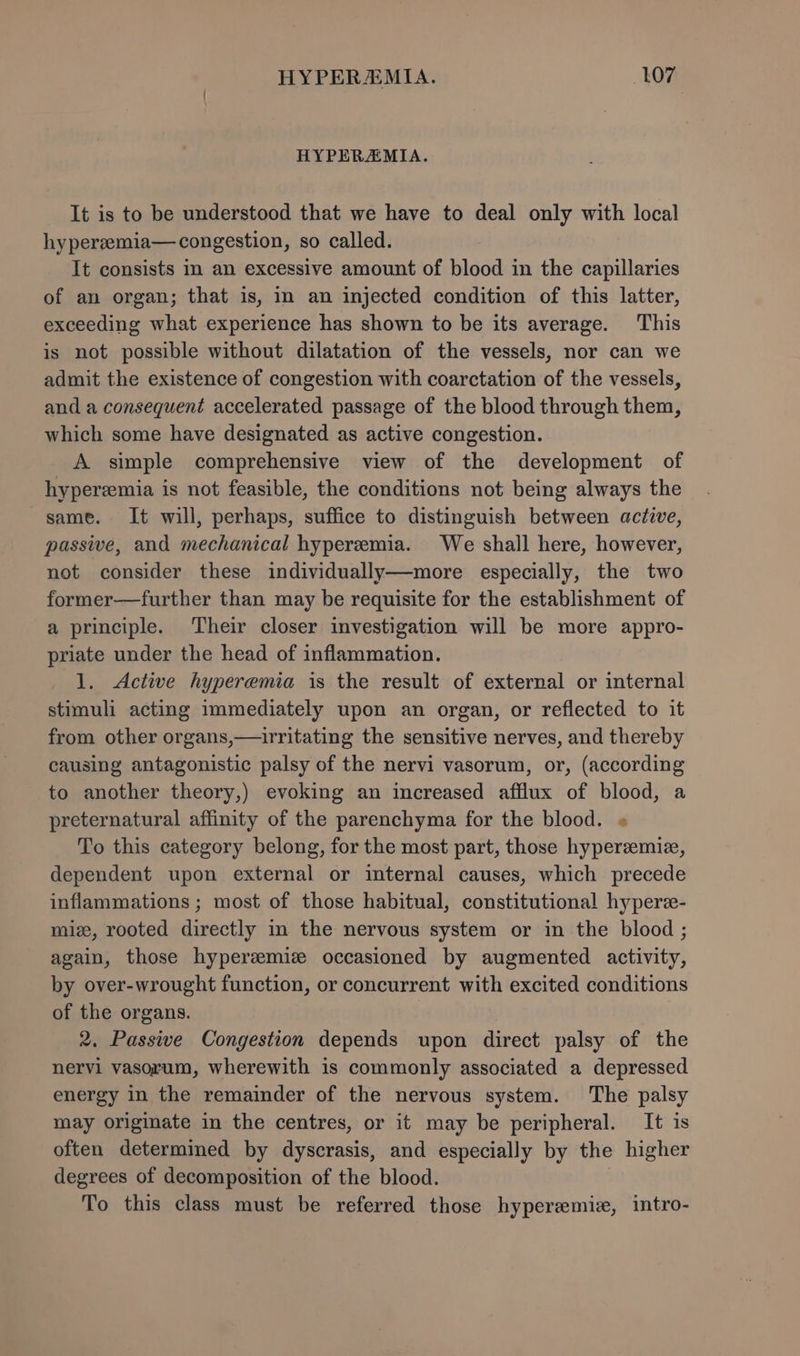 HYPERAMIA. It is to be understood that we have to deal only with local hypereemia— congestion, so called. It consists in an excessive amount of blood in the capillaries of an organ; that is, in an injected condition of this latter, exceeding what experience has shown to be its average. This is not possible without dilatation of the vessels, nor can we admit the existence of congestion with coarctation of the vessels, and a consequent accelerated passage of the blood through them, which some have designated as active congestion. A simple comprehensive view of the development of hyperemia is not feasible, the conditions not being always the same. It will, perhaps, suffice to distinguish between active, passive, and mechanical hyperemia. We shall here, however, not consider these individually—more especially, the two former—further than may be requisite for the establishment of a principle. ‘Their closer investigation will be more appro- priate under the head of inflammation. 1. Active hyperemia is the result of external or internal stimuli acting immediately upon an organ, or reflected to it from other organs,—irritating the sensitive nerves, and thereby causing antagonistic palsy of the nervi vasorum, or, (according to another theory,) evoking an increased afflux of blood, a preternatural affinity of the parenchyma for the blood. « To this category belong, for the most part, those hyperzemiz, dependent upon external or internal causes, which precede inflammations ; most of those habitual, constitutional hyperee- miz, rooted directly in the nervous system or in the blood ; again, those hyperemic occasioned by augmented activity, by over-wrought function, or concurrent with excited conditions of the organs. 2. Passive Congestion depends upon direct palsy of the nervi vasorum, wherewith is commonly associated a depressed energy in the remainder of the nervous system. The palsy may originate in the centres, or it may be peripheral. It is often determined by dyscrasis, and especially by the higher degrees of decomposition of the blood. To this class must be referred those hyperemiz, intro-