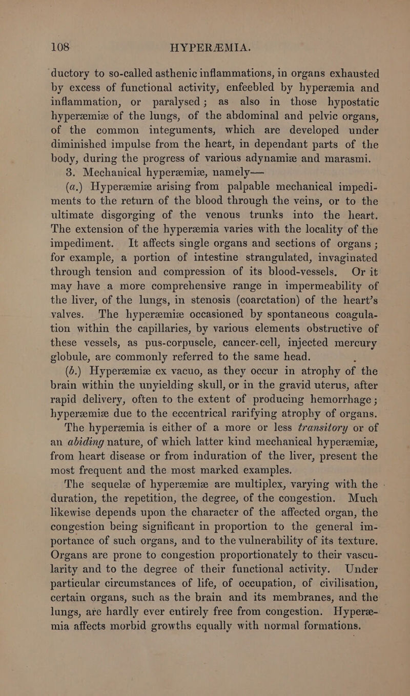 ductory to so-called asthenic inflammations, in organs exhausted by excess of functional activity, enfeebled by hyperemia and inflammation, or paralysed; as also in those hypostatic hyperzemize of the lungs, of the abdominal and pelvic organs, of the common integuments, which are developed under diminished impulse from the heart, in dependant parts of the body, during the progress of various adynamiz and marasmi. 3. Mechanical hypereemie, namely— (a.) Hyperemiz arising from palpable mechanical impedi- ments to the return of the blood through the veins, or to the ultimate disgorging of the venous trunks into the heart. The extension of the hyperzemia varies with the locality of the impediment. It affects single organs and sections of organs ; for example, a portion of intestine strangulated, invaginated through tension and compression of its blood-vessels. Or it may have a more comprehensive range in impermeability of the liver, of the lungs, in stenosis (coarctation) of the heart’s valves. The hyperzmiz occasioned by spontaneous coagula- tion within the capillaries, by various elements obstructive of these vessels, as pus-corpuscle, cancer-cell, injected mercury globule, are commonly referred to the same head. (6.) Hyperzemize ex vacuo, as they occur in atrophy of the brain within the unyielding skull, or in the gravid uterus, after rapid delivery, often to the extent of producing hemorrhage ; hypereemiz due to the eccentrical rarifying atrophy of organs. The hyperemia is either of a more or less ¢ransitory or of an abiding nature, of which latter kind mechanical hyperzmiz, from heart disease or from induration of the liver, present the most frequent and the most marked examples. The sequel of hyperzemiz are multiplex, varying with the . duration, the repetition, the degree, of the congestion. Much likewise depends upon the character of the affected organ, the congestion being significant in proportion to the general im- portance of such organs, and to the vulnerability of its texture. Organs are prone to congestion proportionately to their vascu- larity and to the degree of their functional activity. Under particular circumstances of life, of occupation, of civilisation, certain organs, such as the brain and its membranes, and the lungs, are hardly ever entirely free from congestion. Hypere- mia affects morbid growths equally with normal formations.