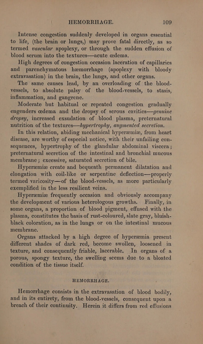 Intense congestion suddenly developed in organs essential to life, (the brain or lungs,) may prove fatal directly, as so termed vascular apoplexy, or through the sudden effusion of blood serum into the textures—acute oedema. High degrees of congestion occasion laceration of capillaries and parenchymatous hemorrhage (apoplexy with bloody extravasation) in the brain, the lungs, and other organs. The same causes lead, by an overloading of the blood- vessels, to absolute palsy of the blood-vessels, to stasis, inflammation, and gangrene. Moderate but habitual or repeated congestion gradually engenders oedema and the dropsy of serous cavities—genuine dropsy, wacreased exsudation of blood plasma, preternatural nutrition of the textures—/ypertrophy, augmented secretion. In this relation, abiding mechanical hyperemie, from heart disease, are worthy of especial notice, with their unfailing con- sequences, hypertrophy of the glandular abdominal viscera ; preternatural secretion of the intestinal and bronchial mucous membrane ; excessive, saturated secretion of bile. Hyperzemize create and bequeath permanent dilatation and elongation with coil-like or serpentine deflection—properly termed varicosity—of the blood-vessels, as more particularly exemplified in the less resilient veins. Hyperzemiz frequently occasion and obviously accompany the development of various heterologous growths. Finally, in some organs, a proportion of blood pigment, effused with the plasma, constitutes the basis of rust-coloured, slate gray, bluish- black coloration, as in the lungs or on the intestinal mucous membrane. Organs attacked by a high degree of hyperemia present different shades of dark red, become swollen, loosened in texture, and consequently friable, lacerable. In organs of a porous, spongy texture, the swelling seems due to a bloated condition of the tissue itself. HEMORRHAGE. Hemorrhage consists in the extravasation of blood bodily, and in its entirety, from the blood-vessels, consequent upon a breach of their continuity. Herein it differs from red effusions