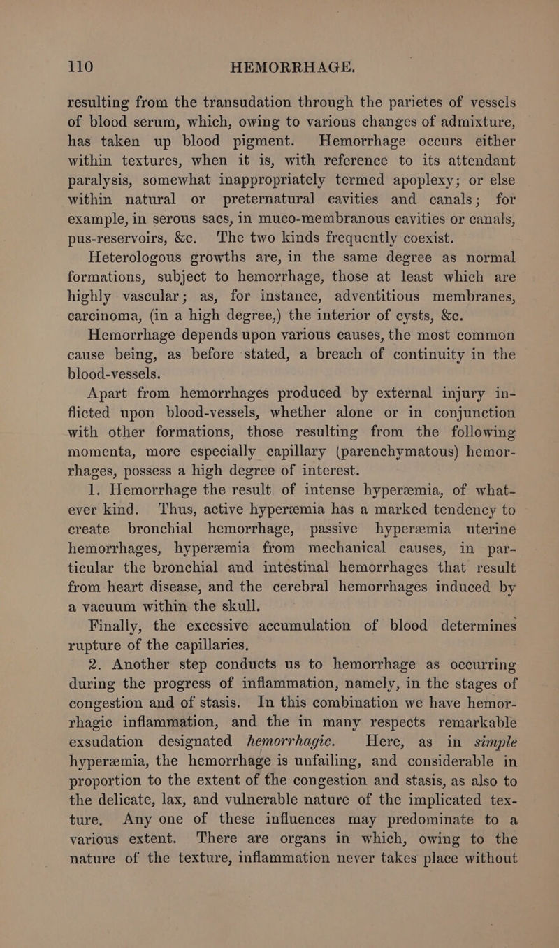resulting from the transudation through the parietes of vessels of blood serum, which, owing to various changes of admixture, has taken up blood pigment. Hemorrhage occurs either within textures, when it is, with reference to its attendant paralysis, somewhat inappropriately termed apoplexy; or else within natural or preternatural cavities and canals; for example, in serous sacs, in muco-membranous cavities or canals, pus-reservoirs, &amp;c. The two kinds frequently coexist. Heterologous growths are, in the same degree as normal formations, subject to hemorrhage, those at least which are highly vascular; as, for instance, adventitious membranes, carcinoma, (in a high degree,) the interior of cysts, &amp;c. Hemorrhage depends upon various causes, the most common cause being, as before stated, a breach of continuity in the blood-vessels. Apart from hemorrhages produced by external injury in- flicted upon blood-vessels, whether alone or in conjunction with other formations, those resulting from the following momenta, more especially capillary (parenchymatous) hemor- rhages, possess a high degree of interest. 1. Hemorrhage the result of intense hyperemia, of what- ever kind. Thus, active hyperemia has a marked tendency to create bronchial hemorrhage, passive hyperemia uterine hemorrhages, hyperemia from mechanical causes, in par- ticular the bronchial and intestinal hemorrhages that result from heart disease, and the cerebral hemorrhages induced by a vacuum within the skull. : Finally, the excessive accumulation of blood determines rupture of the capillaries. 2. Another step conducts us to hemorrhage as occurring during the progress of inflammation, namely, in the stages of congestion and of stasis. In this combination we have hemor- rhagic inflammation, and the in many respects remarkable exsudation designated hemorrhagic. Here, as in simple hyperemia, the hemorrhage is unfailing, and considerable in proportion to the extent of the congestion and stasis, as also to the delicate, lax, and vulnerable nature of the implicated tex- ture. Any one of these influences may predominate to a various extent. There are organs in which, owing to the nature of the texture, inflammation never takes place without