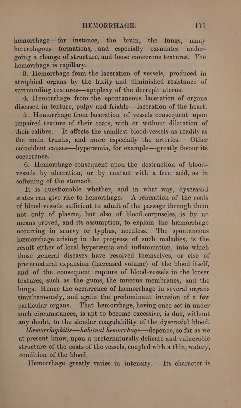 hemorrhage—for imstance, the brain, the lungs, many heterologous formations, .and especially exsudates under- going a change of structure, and loose cancerous textures. The hemorrhage is capillary. 3. Hemorrhage from the laceration of vessels, produced in atrophied organs by the laxity and diminished resistance of surrounding textures—apoplexy of the decrepit uterus. 4. Hemorrhage from the spontaneous laceration of organs diseased in texture, pulpy and friable—laceration of the heart. 5. Hemorrhage from laceration of vessels consequent upon impaired texture of their coats, with or without dilatation of their calibre. It affects the smallest blood-vessels as readily as the main trunks, and more especially the arteries. Other coincident causes—hyperzemia, for example—-greatly favour its occurrence. | 6. Hemorrhage consequent upon the destruction of blood- vessels by ulceration, or by contact with a free acid, as in softening of the stomach. It is questionable whether, and in what way, dyscrasial states can give rise to hemorrhage. A relaxation of the coats of blood-vessels sufficient to admit of the passage through them not only of plasma, but also of blood-corpuscles, is by no means proved, and its assumption, to explain the hemorrhage occurring in scurvy or typhus, needless. The spontaneous hemorrhage arising in the progress of such maladies, is the result either of local hyperzemia and inflammation, into which those general diseases have resolved themselves, or else of preternatural expansion (increased volume) of the blood itself, and of the consequent rupture of blood-vessels in the looser textures, such as the gums, the mucous membranes, and the lungs. Hence the occurrence of hemorrhage in several organs simultaneously, and again the predominant invasion of a few particular organs. That hemorrhage, having once set in under such circumstances, is apt to become excessive, is due, without any doubt, to the slender coagulability of the dyscrasial blood. Hemorrhophilis—habitual hemorrhage—depends, so far as we at present know, upon a preternaturally delicate and vulnerable structure of the coats of the vessels, coupled with a thin, watery, condition of the blood. Hemorrhage greatly varies in intensity. Its character is