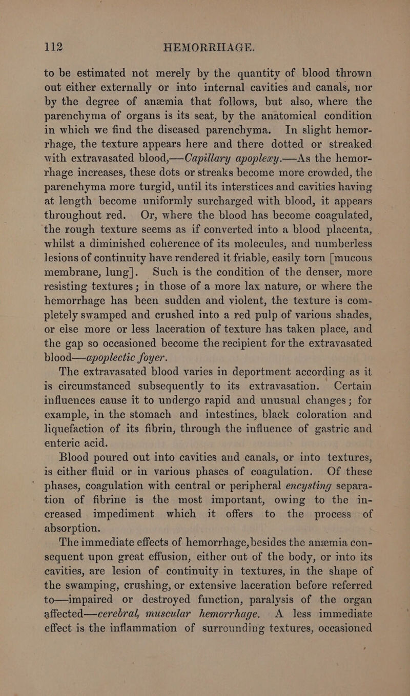 to be estimated not merely by the quantity of blood thrown out either externally or into internal cavities and canals, nor by the degree of anemia that follows, but also, where the parenchyma of organs is its seat, by the anatomical condition in which we find the diseased parenchyma. In slight hemor- rhage, the texture appears here and there dotted or streaked with extravasated blood,—Capillary apoplexzy.—As the hemor- rhage increases, these dots or streaks become more crowded, the parenchyma more turgid, until its interstices and cavities having at length become uniformly surcharged with blood, it appears throughout red. Or, where the blood has become coagulated, ‘the rough texture seems as if converted into a blood placenta, | whilst a diminished coherence of its molecules, and numberless lesions of continuity have rendered it friable, easily torn [mucous membrane, lung]. Such is the condition of the denser, more resisting textures ; in those of a more lax nature, or where the hemorrhage has been sudden and violent, the texture is com- pletely swamped and crushed into a red pulp of various shades, or else more or less laceration of texture has taken place, and the gap so occasioned become the recipient for the extravasated blood—apoplectic foyer. The extravasated blood varies in deportment according as it is circumstanced subsequently to its extravasation. Certain influences cause it to undergo rapid and unusual changes; for example, in the stomach and intestines, black coloration and liquefaction of its fibrin, through the influence of gastric and © enteric acid. Blood poured out into cavities and canals, or into textures, is either fluid or in various phases of coagulation. Of these phases, coagulation with central or peripheral encysting separa- tion of fibrine is the most important, owing to the in- creased impediment which it offers to the process of absorption. | The immediate effects of hemorrhage, besides the anzemia con- sequent upon great effusion, either out of the body, or into its cavities, are lesion of continuity in textures, in the shape of the swamping, crushing, or extensive laceration before referred to—impaired or destroyed function, paralysis of the organ affected—cerebral, muscular hemorrhage. A less immediate effect is the inflammation of surrounding textures, occasioned