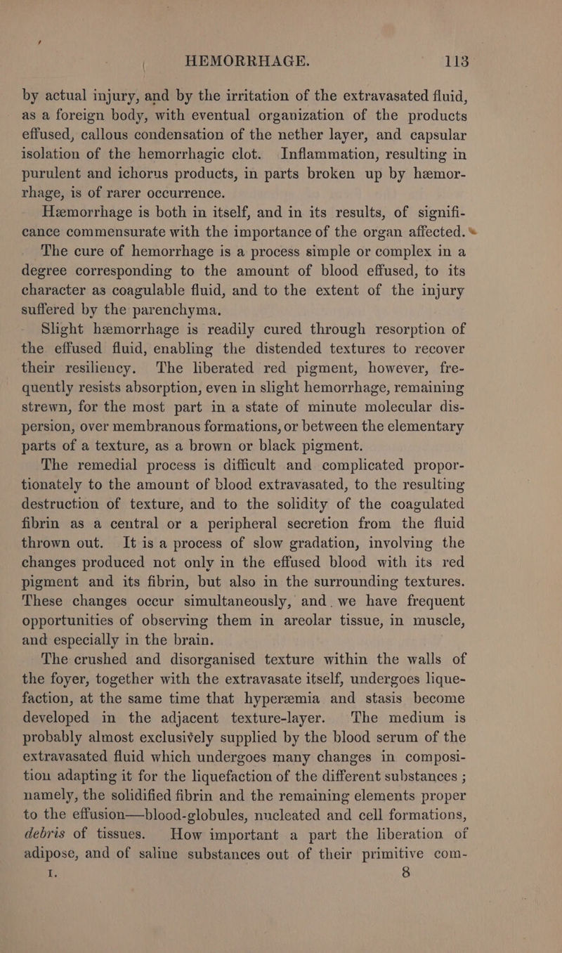 by actual injury, and by the irritation of the extravasated fluid, as a foreign body, with eventual organization of the products effused, callous condensation of the nether layer, and capsular isolation of the hemorrhagic clot. Inflammation, resulting in purulent and ichorus products, in parts broken up by hzemor- rhage, is of rarer occurrence. Hemorrhage is both in itself, and in its results, of signifi- cance commensurate with the importance of the organ affected. © The cure of hemorrhage is a process simple or complex in a degree corresponding to the amount of blood effused, to its character as coagulable fluid, and to the extent of the injury suffered by the parenchyma. Slight hemorrhage is readily cured through resorption of the effused fluid, enabling the distended textures to recover their resiliency. The liberated red pigment, however, fre- quently resists absorption, even in slight hemorrhage, remaining strewn, for the most part in a state of minute molecular dis- persion, over membranous formations, or between the elementary parts of a texture, as a brown or black pigment. The remedial process is difficult and complicated propor- tionately to the amount of blood extravasated, to the resulting destruction of texture, and to the solidity of the coagulated fibrin as a central or a peripheral secretion from the fluid thrown out. It is a process of slow gradation, involving the changes produced not only in the effused blood with its red pigment and its fibrin, but also in the surrounding textures. These changes occur simultaneously, and.we have frequent opportunities of observing them in areolar tissue, in muscle, and especially in the brain. The crushed and disorganised texture within the walls of the foyer, together with the extravasate itself, undergoes lique- faction, at the same time that hyperemia and stasis become developed in the adjacent texture-layer. The medium is probably almost exclusively supplied by the blood serum of the extravasated fluid which undergoes many changes in composi- tiou adapting it for the liquefaction of the different substances ; namely, the solidified fibrin and the remaining elements proper to the effusion—blood-globules, nucleated and cell formations, debris of tissues. How important a part the liberation of adipose, and of saline substances out of their primitive com- I. 8