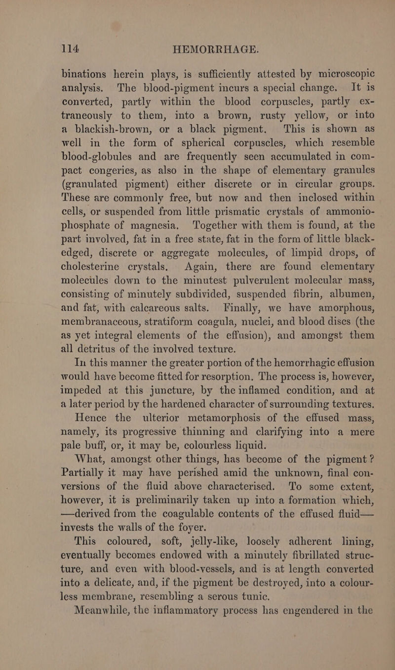 binations herein plays, is sufficiently attested by microscopic analysis. The blood-pigment incurs a special change. It is converted, partly within the blood corpuscles, partly ex- traneously to them, into a brown, rusty yellow, or into a blackish-brown, or a black pigment. This is shown as well in the form of spherical corpuscles, which resemble blood-globules and are frequently seen accumulated in com- pact congeries, as also in the shape of elementary granules (granulated pigment) either discrete or in circular groups. These are commonly free, but now and then inclosed within cells, or suspended from little prismatic crystals of ammonio- phosphate of magnesia. Together with them is found, at the part involved, fat in a free state, fat in the form of little black- edged, discrete or aggregate molecules, of limpid drops, of cholesterine crystals. Again, there are found elementary molecules down to the minutest pulverulent molecular mass, consisting of minutely subdivided, suspended fibrin, albumen, and fat, with calcareous salts. Finally, we have amorphous, membranaceous, stratiform coagula, nuclei, and blood dises (the as yet integral elements of the effusion), and amongst them all detritus of the involved texture. In this manner the greater portion of the hemorrhagic effusion would have become fitted for resorption. The process is, however, impeded at this juncture, by the inflamed condition, and at a later period by the hardened character of surrounding textures. Hence the ulterior metamorphosis of the effused mass, namely, its progressive thinning and clarifying into a mere pale buff, or, it may be, colourless liquid. What, amongst other things, has become of the pigment ? Partially it may have perished amid the unknown, final con- versions of the fluid above characterised. ‘To some extent, however, it is preliminarily taken up into a formation which, —derived from the coagulable contents of the effused fluid— invests the walls of the foyer. This coloured, soft, jelly-like, loosely adherent lining, eventually becomes endowed with a minutely fibrillated struc- ture, and even with blood-vessels, and is at length converted into a delicate, and, if the pigment be destroyed, into a colour- less membrane, resembling a serous tunic. Meanwhile, the inflammatory process has engendered in the
