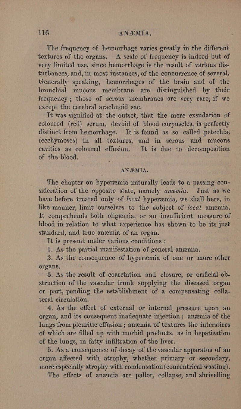 The frequency of hemorrhage varies greatly in the different textures of the organs. A scale of frequency is indeed but of very limited use, since hemorrhage is the result of various dis- turbances, and, in most instances, of the concurrence of several. Generally speaking, hemorrhages of the brain and of the bronchial mucous membrane are distinguished by their frequency ; those of serous membranes are very rare, if we except the cerebral arachnoid sac. It was signified at the outset, that the mere exsudation of coloured (red) serum, devoid of blood corpuscles, is perfectly distinct from hemorrhage. It is found as so called petechiz (ecchymoses) in all textures, and in serous and mucous cavities as coloured effusion. It is due to decomposition of the blood. | ANAMIA. The chapter on hyperemia naturally leads to a passing con- sideration of the opposite state, namely anemia. Just as we have before treated only of local hyperzemia, we shall here, in like manner, limit ourselves to the subject of local anzmia. It comprehends both oligzemia, or an insufficient measure of blood in relation to what experience has shown to be its just standard, and true anemia of an organ. It is present under various conditions : 1. As the partial manifestation of general anemia. 2. As the consequence of hyperemia of one or more other organs. | | 3. As the result of coarctation and closure, or orificial ob- struction of the vascular trunk supplying the diseased organ or part, pending the establishment of a compensating colla- teral circulation. 4. As the effect of external or internal pressure upon an organ, and its consequent inadequate injection; anzemia of the lungs from pleuritic effusion ; anemia of textures the interstices of which are filled up with morbid products, as in hepatisation of the lungs, in fatty infiltration of the liver. 5. As a consequence of decay of the vascular apparatus of an organ affected with atrophy, whether primary or secondary, more especially atrophy with condensation (concentrical wasting). The effects of anzemia are pallor, collapse, and shrivelling