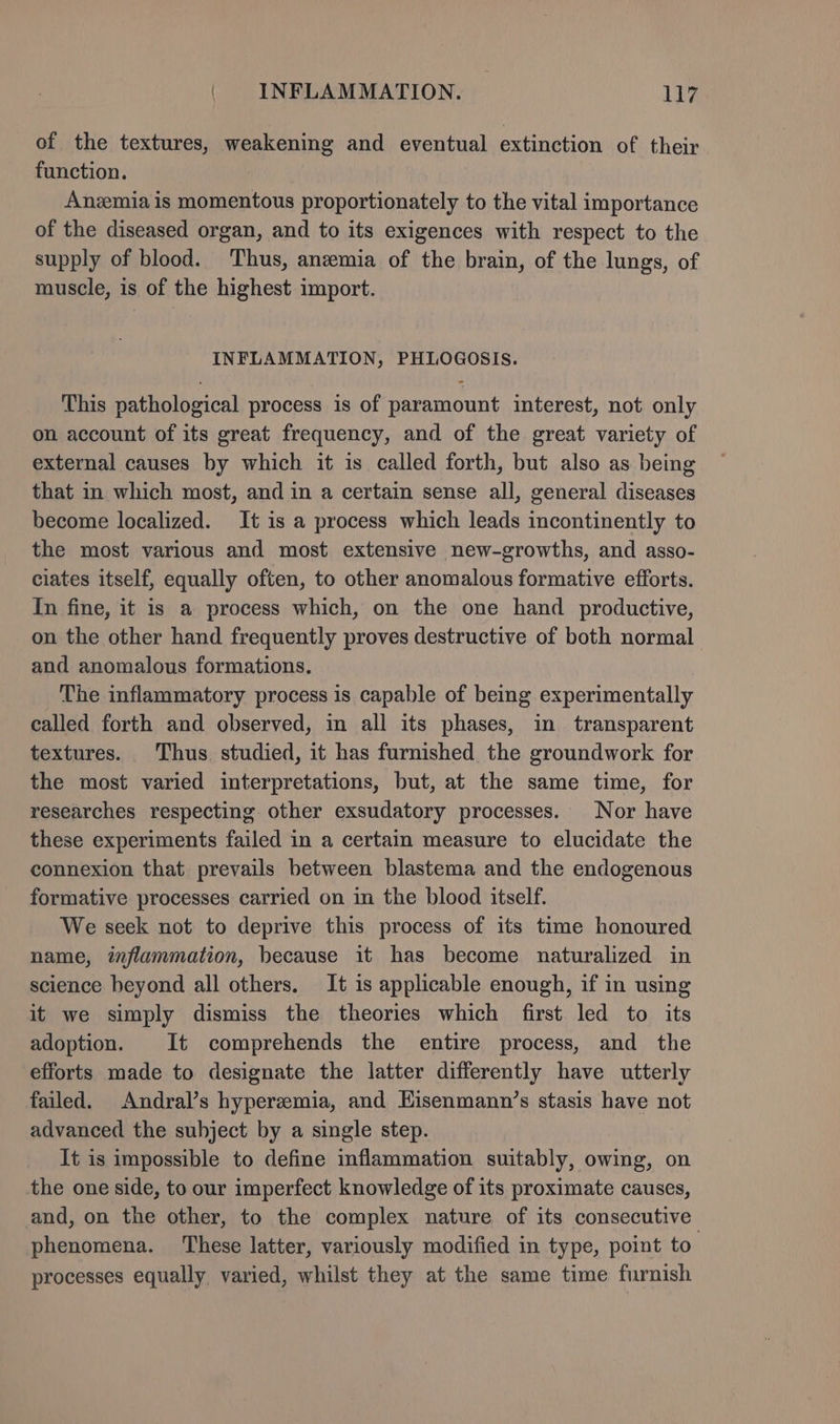 of the textures, weakening and eventual extinction of their function. Anzemia is momentous proportionately to the vital importance of the diseased organ, and to its exigences with respect to the supply of blood. Thus, anzemia of the brain, of the lungs, of muscle, is of the highest import. INFLAMMATION, PHLOGOSIS. This pathological process is of paramount interest, not only on account of its great frequency, and of the great variety of external causes by which it is called forth, but also as being that in which most, and in a certain sense all, general diseases become localized. It is a process which leads incontinently to the most various and most extensive new-growths, and asso- ciates itself, equally often, to other anomalous formative efforts. In fine, it is a process which, on the one hand productive, on the other hand frequently proves destructive of both normal and anomalous formations. The inflammatory process is capable of being experimentally called forth and observed, in all its phases, in transparent textures. Thus studied, it has furnished the groundwork for the most varied interpretations, but, at the same time, for researches respecting other exsudatory processes. Nor have these experiments failed in a certain measure to elucidate the connexion that prevails between blastema and the endogenous formative processes carried on in the blood itself. We seek not to deprive this process of its time honoured name, inflammation, because it has become naturalized in science beyond all others. It is applicable enough, if in using it we simply dismiss the theories which first led to its adoption. It comprehends the entire process, and the efforts made to designate the latter differently have utterly failed. Andral’s hyperzemia, and Hisenmann’s stasis have not advanced the subject by a single step. It is impossible to define inflammation suitably, owing, on the one side, to our imperfect knowledge of its proximate causes, and, on the other, to the complex nature of its consecutive phenomena. These latter, variously modified in type, point to processes equally varied, whilst they at the same time furnish