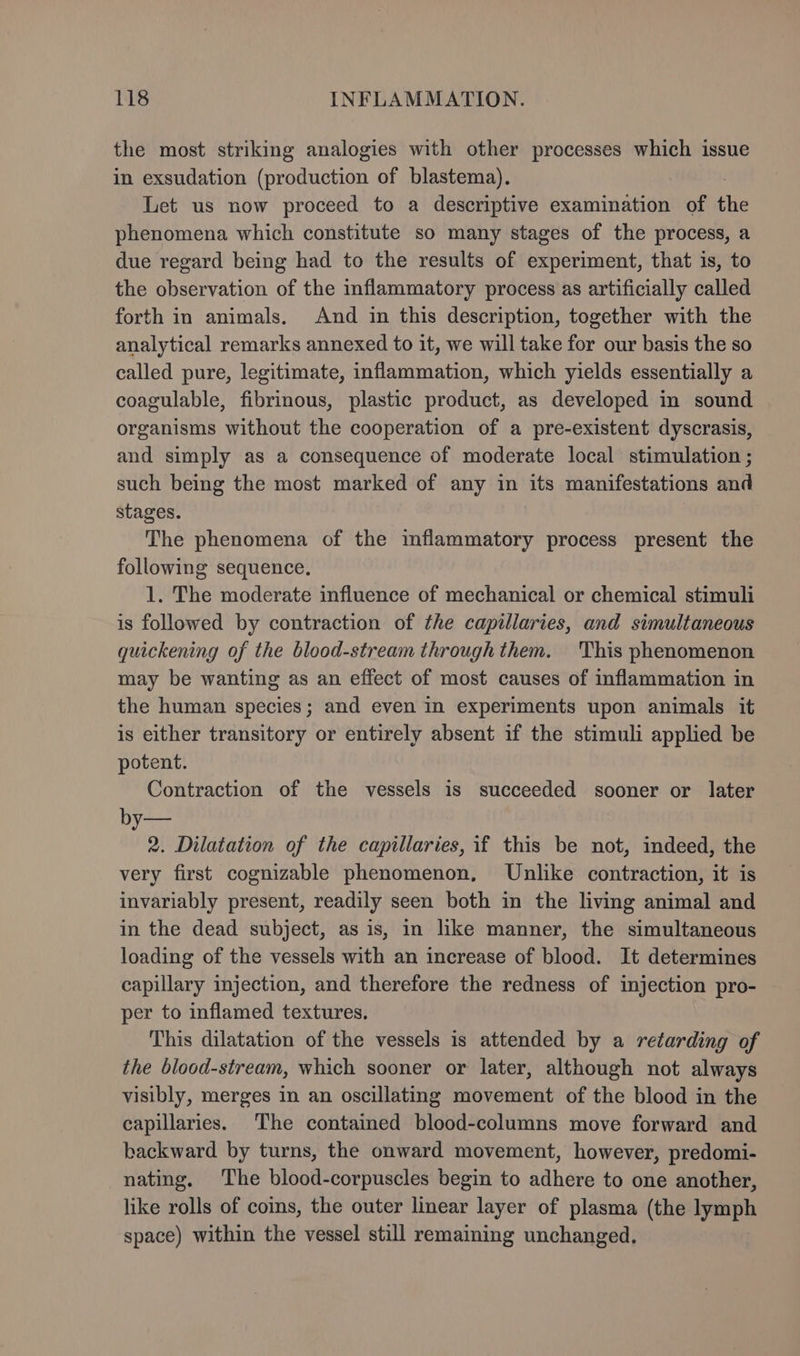 the most striking analogies with other processes which issue in exsudation (production of blastema), Let us now proceed to a descriptive examination of the phenomena which constitute so many stages of the process, a due regard being had to the results of experiment, that is, to the observation of the inflammatory process as artificially called forth in animals. And in this description, together with the analytical remarks annexed to it, we will take for our basis the so called pure, legitimate, inflammation, which yields essentially a coagulable, fibrinous, plastic product, as developed in sound organisms without the cooperation of a pre-existent dyscrasis, and simply as a consequence of moderate local stimulation ; such being the most marked of any in its manifestations and stages. The phenomena of the inflammatory process present the following sequence. 1. The moderate influence of mechanical or chemical stimuli is followed by contraction of the capillaries, and simultaneous quickening of the blood-stream through them. This phenomenon may be wanting as an effect of most causes of inflammation in the human species; and even in experiments upon animals it is either transitory or entirely absent if the stimuli applied be potent. Contraction of the vessels is succeeded sooner or later by— 2. Dilatation of the capillaries, if this be not, indeed, the very first cognizable phenomenon, Unlike contraction, it is invariably present, readily seen both in the living animal and in the dead subject, as is, in like manner, the simultaneous loading of the vessels with an increase of blood. It determines capillary injection, and therefore the redness of injection pro- per to inflamed textures. This dilatation of the vessels is attended by a retarding of the blood-stream, which sooner or later, although not always visibly, merges in an oscillating movement of the blood in the capillaries. The contained blood-columns move forward and backward by turns, the onward movement, however, predomi- nating. The blood-corpuscles begin to adhere to one another, like rolls of coins, the outer linear layer of plasma (the lymph space) within the vessel still remaining unchanged.