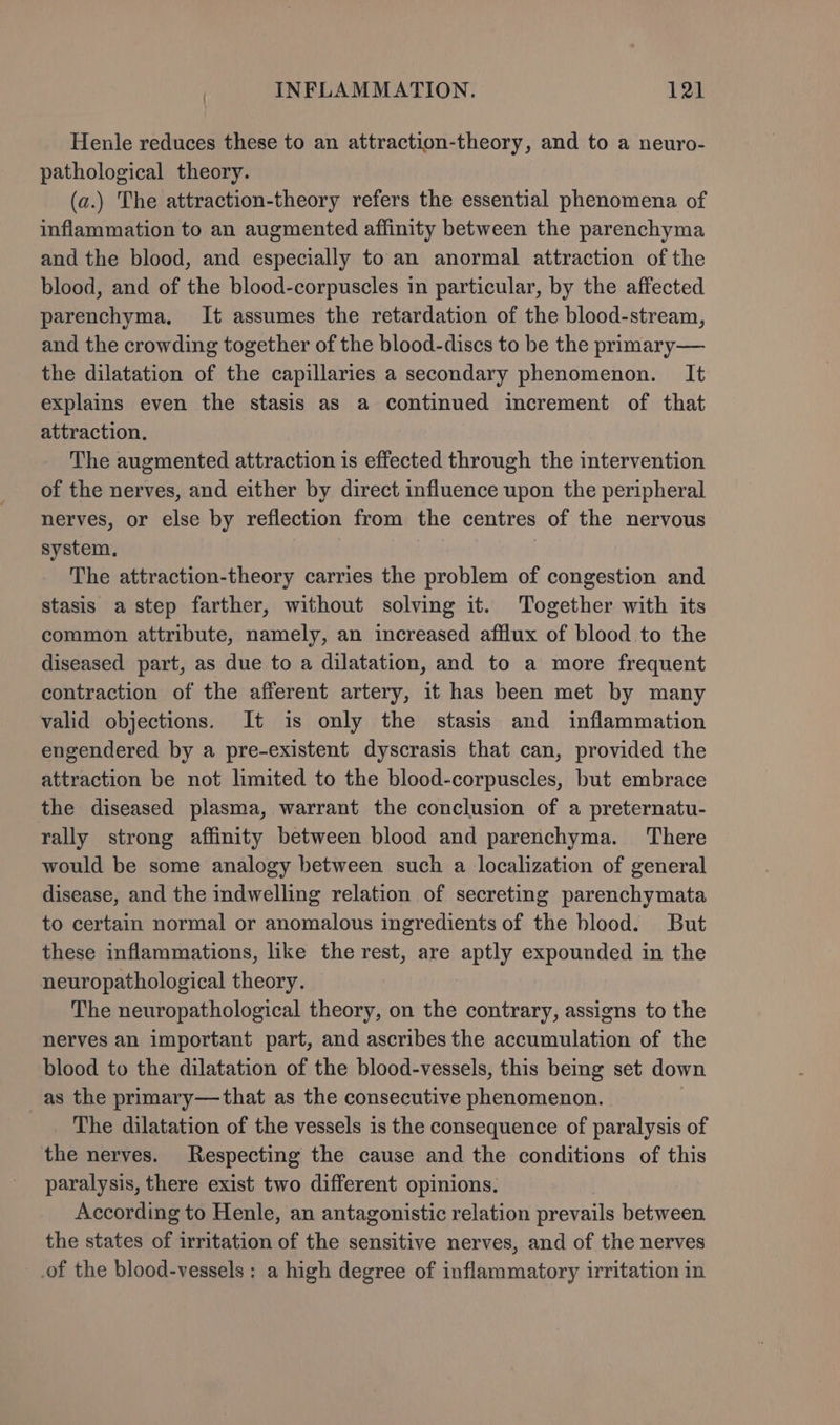Henle reduces these to an attraction-theory, and to a neuro- pathological theory. (a.) The attraction-theory refers the essential phenomena of inflammation to an augmented affinity between the parenchyma and the blood, and especially to an anormal attraction of the blood, and of the blood-corpuscles in particular, by the affected parenchyma, It assumes the retardation of the blood-stream, and the crowding together of the blood-discs to be the primary— the dilatation of the capillaries a secondary phenomenon. It explains even the stasis as a continued increment of that attraction. The augmented attraction is effected through the intervention of the nerves, and either by direct influence upon the peripheral nerves, or else by reflection from the centres of the nervous system, | The attraction-theory carries the problem of congestion and stasis a step farther, without solving it. Together with its common attribute, namely, an increased afflux of blood to the diseased part, as due to a dilatation, and to a more frequent contraction of the afferent artery, it has been met by many valid objections. It is only the stasis and inflammation engendered by a pre-existent dyscrasis that can, provided the attraction be not limited to the blood-corpuscles, but embrace the diseased plasma, warrant the conclusion of a preternatu- rally strong affinity between blood and parenchyma. There would be some analogy between such a localization of general disease, and the indwelling relation of secreting parenchymata to certain normal or anomalous ingredients of the blood. But these inflammations, like the rest, are aptly expounded in the neuropathological theory. The neuropathological theory, on the contrary, assigns to the nerves an important part, and ascribes the accumulation of the blood to the dilatation of the blood-vessels, this being set down as the primary—that as the consecutive phenomenon. The dilatation of the vessels is the consequence of paralysis of the nerves. Respecting the cause and the conditions of this paralysis, there exist two different opinions. According to Henle, an antagonistic relation prevails between the states of irritation of the sensitive nerves, and of the nerves of the blood-vessels : a high degree of inflammatory irritation in