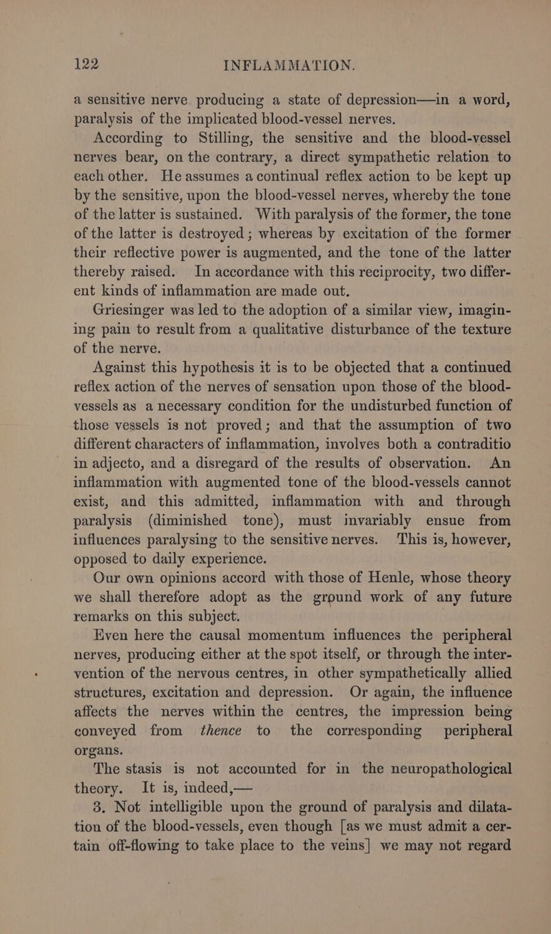a sensitive nerve. producing a state of depression—in a word, paralysis of the implicated blood-vessel nerves. According to Stilling, the sensitive and the blood-vessel nerves bear, on the contrary, a direct sympathetic relation to each other. He assumes acontinual reflex action to be kept up by the sensitive, upon the blood-vessel nerves, whereby the tone of the latter is sustained. With paralysis of the former, the tone of the latter is destroyed ; whereas by excitation of the former their reflective power is augmented, and the tone of the latter thereby raised. In accordance with this reciprocity, two differ- ent kinds of inflammation are made out. Griesinger was led to the adoption of a similar view, imagin- ing pain to result from a qualitative disturbance of the texture of the nerve. i Against this hypothesis it is to be objected that a continued reflex action of the nerves of sensation upon those of the blood- vessels as a necessary condition for the undisturbed function of those vessels is not proved; and that the assumption of two different characters of inflammation, involves both a contraditio in adjecto, and a disregard of the results of observation. An inflammation with augmented tone of the blood-vessels cannot exist, and this admitted, inflammation with and through paralysis (diminished tone), must invariably ensue from influences paralysing to the sensitive nerves. ‘This is, however, opposed to daily experience. Our own opinions accord with those of Henle, whose theory we shall therefore adopt as the ground work of any future remarks on this subject. Even here the causal momentum influences the peripheral nerves, producing either at the spot itself, or through the inter- vention of the nervous centres, in other sympathetically allied structures, excitation and depression. Or again, the influence affects the nerves within the centres, the impression being conveyed from thence to the corresponding peripheral organs. The stasis is not accounted for in the neuropathological theory. It is, indeed,— 3. Not intelligible upon the ground of paralysis and dilata- tion of the blood-vessels, even though [as we must admit a cer- tain off-flowing to take place to the veins] we may not regard