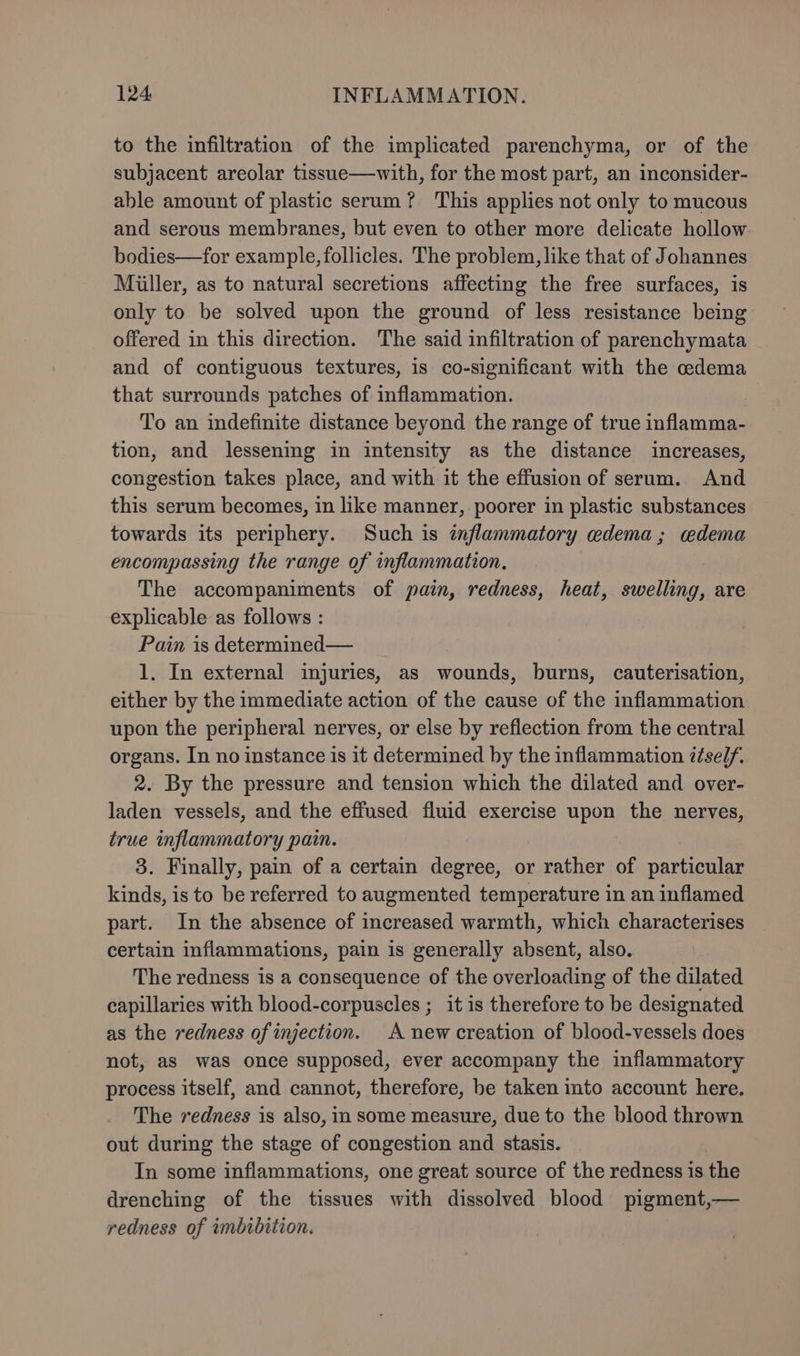 to the infiltration of the implicated parenchyma, or of the subjacent areolar tissue—with, for the most part, an inconsider- able amount of plastic serum? This applies not only to mucous and serous membranes, but even to other more delicate hollow bodies—for example, follicles. The problem, like that of Johannes Miller, as to natural secretions affecting the free surfaces, is only to be solved upon the ground of less resistance being offered in this direction. The said infiltration of parenchymata and of contiguous textures, is co-significant with the cedema that surrounds patches of inflammation. To an indefinite distance beyond the range of true inflamma- tion, and lessening in intensity as the distance increases, congestion takes place, and with it the effusion of serum. And this serum becomes, in like manner, poorer in plastic substances towards its periphery. Such is inflammatory edema; cedema encompassing the range of inflammation. The accompaniments of pain, redness, heat, swelling, are explicable as follows : Pain is determined— 1. In external injuries, as wounds, burns, cauterisation, either by the immediate action of the cause of the inflammation upon the peripheral nerves, or else by reflection from the central organs. In no instance is it determined by the inflammation iésel/. 2. By the pressure and tension which the dilated and over- laden vessels, and the effused fluid exercise upon the nerves, true inflammatory pain. | 3. Finally, pain of a certain degree, or rather of particular kinds, is to be referred to augmented temperature in an inflamed part. In the absence of increased warmth, which characterises certain inflammations, pain is generally absent, also. The redness is a consequence of the overloading of the dilated capillaries with blood-corpuscles ; it is therefore to be designated as the redness of injection. A new creation of blood-vessels does not, as was once supposed, ever accompany the inflammatory process itself, and cannot, therefore, be taken into account here. The redness is also, in some measure, due to the blood thrown out during the stage of congestion and stasis. In some inflammations, one great source of the redness is the drenching of the tissues with dissolved blood pigment,— redness of imbibition.