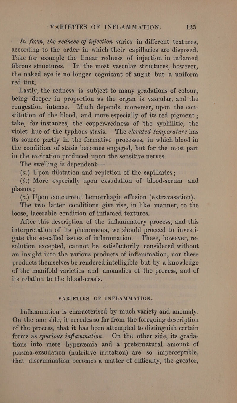 In form, the redness of injection varies in different textures, according to the order: in which their capillaries are disposed. Take for example the linear redness of injection in inflamed fibrous structures. In the most vascular structures, however, the naked eye is no longer cognizant of aught but a uniform red tint. | | Lastly, the redness is subject to many gradations of colour, being deeper in proportion as the organ is vascular, and the congestion intense. Much depends, moreover, upon the con- stitution of the blood, and more especially of its red pigment ; take, for instances, the copper-redness of the syphilitic, the violet hue of the typhous stasis. The elevated temperature has its source partly in the formative processes, in which blood in the condition of stasis becomes engaged, but for the most part in the excitation produced upon the sensitive nerves. The swelling is dependent— (a.) Upon dilatation and repletion of the capillaries ; (5.) More especially upon exsudation of blood-serum and plasma ; : (c.) Upon concurrent hemorrhagic effusion (extravasation). The two latter conditions give rise, in like manner, to the loose, lacerable condition of inflamed textures. After this description of the inflammatory process, and this interpretation of its phenomena, we should proceed to investi- gate the so-called issues of inflammation. These, however, re- solution excepted, cannot be satisfactorily considered without an insight into the various products of inflammation, nor these products themselves be rendered intelligible but by a knowledge of the manifold varieties and anomalies of the process, and of its relation to the blood-crasis. VARIETIES OF INFLAMMATION. Inflammation is characterised by much variety and anomaly. On the one side, it recedes so far from the foregoing description of the process, that it has been attempted to distinguish certain forms as spurious inflammation. On the other side, its grada- tions into mere hyperemia and a preternatural amount of plasma-exsudation (nutritive irritation) are so imperceptible, that discrimination becomes a matter of difficulty, the greater,