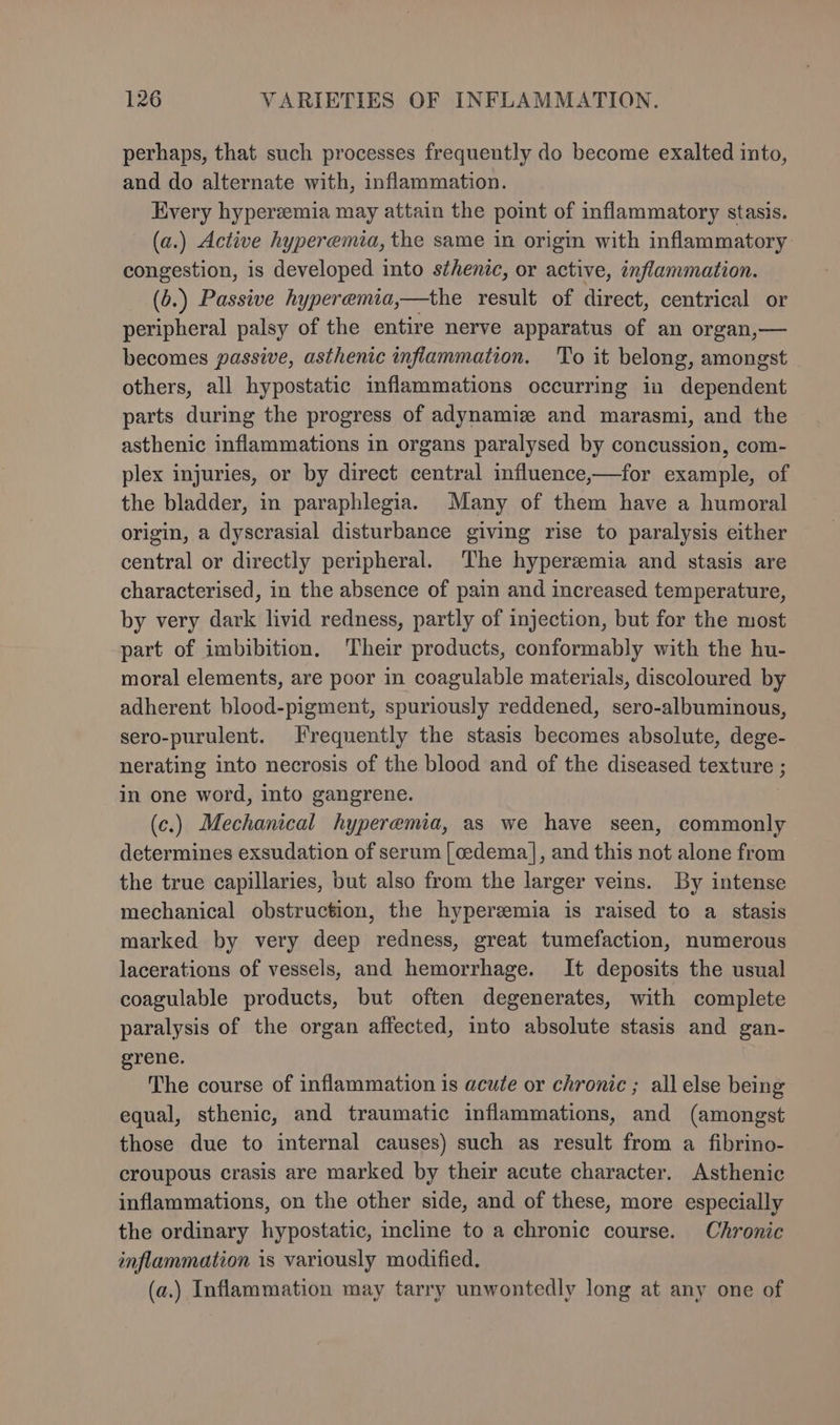 perhaps, that such processes frequently do become exalted into, and do alternate with, inflammation. Every hyperzemia may attain the point of inflammatory stasis. (a.) Active hyperemia, the same in origin with inflammatory congestion, is developed into sthenic, or active, inflammation. (b.) Passive hyperemia,—the result of direct, centrical or peripheral palsy of the entire nerve apparatus of an organ,— becomes passive, asthenic infiammation. To it belong, amongst others, all hypostatic inflammations occurring in dependent parts during the progress of adynamiz and marasmi, and the asthenic inflammations in organs paralysed by concussion, com- plex injuries, or by direct central influence,—for example, of the bladder, in paraphlegia. Many of them have a humoral origin, a dyscrasial disturbance giving rise to paralysis either central or directly peripheral. The hypergmia and stasis are characterised, in the absence of pain and increased temperature, by very dark livid redness, partly of injection, but for the most part of imbibition, Their products, conformably with the hu- moral elements, are poor in coagulable materials, discoloured by adherent blood-pigment, spuriously reddened, sero-albuminous, sero-purulent. Frequently the stasis becomes absolute, dege- nerating into necrosis of the blood and of the diseased texture ; in one word, into gangrene. (c.) Mechanical hyperemia, as we have seen, commonly determines exsudation of serum [ cedema|], and this not alone from the true capillaries, but also from the larger veins. By intense mechanical obstruction, the hyperemia is raised to a stasis marked by very deep redness, great tumefaction, numerous lacerations of vessels, and hemorrhage. It deposits the usual coagulable products, but often degenerates, with complete paralysis of the organ affected, into absolute stasis and gan- grene. The course of inflammation is acute or chronic ; all else being equal, sthenic, and traumatic inflammations, and (amongst those due to internal causes) such as result from a fibrino- croupous crasis are marked by their acute character. Asthenic inflammations, on the other side, and of these, more especially the ordinary hypostatic, incline to a chronic course. Chronic inflammation is variously modified. (a.) Inflammation may tarry unwontedly long at any one of