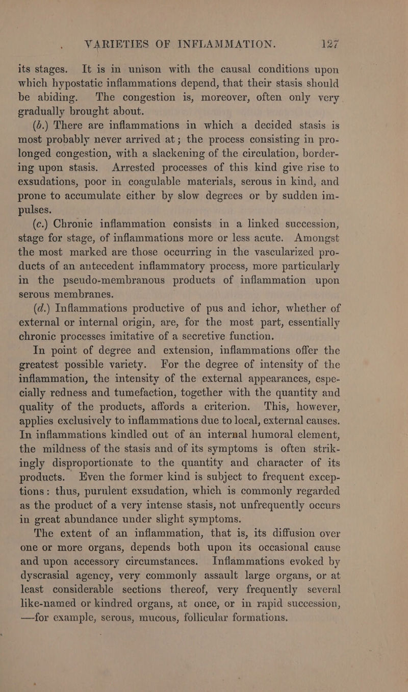 its stages. It is m unison with the causal conditions upon which hypostatic inflammations depend, that their stasis should be abiding. The congestion is, moreover, often only very. gradually brought about. (6.) There are inflammations in which a decided stasis is most probably never arrived at; the process consisting in pro- longed congestion, with a slackening of the circulation, border- ing upon stasis. Arrested processes of this kind give rise to exsudations, poor in coagulable materials, serous in kind, and prone to accumulate either by slow degrees or by sudden im- pulses. | (c.) Chronic inflammation consists in a linked succession, stage for stage, of inflammations more or less acute. Amongst the most marked are those occurring in the vascularized pro- ducts of an antecedent inflammatory process, more particularly in the pseudo-membranous products of inflammation upon serous membranes. (d.) Inflammations productive of pus and ichor, whether of external or internal origin, are, for the most part, essentially chronic processes imitative of a secretive function. In point of degree and extension, inflammations offer the greatest possible variety. or the degree of intensity of the inflammation, the intensity of the external appearances, espe- cially redness and tumefaction, together with the quantity and quality of the products, affords a criterion. This, however, applies exclusively to inflammations due to local, external causes. In inflammations kindled out of an internal humoral element, the mildness of the stasis and of its symptoms is often strik- ingly disproportionate to the quantity and character of its products. Even the former kind is subject to frequent excep- tions: thus, purulent exsudation, which is commonly regarded as the product of a very intense stasis, not unfrequently occurs in great abundance under slight symptoms. The extent of an inflammation, that is, its diffusion over one or more organs, depends both upon its occasional cause and upon accessory circumstances. Inflammations evoked by dyscrasial agency, very commonly assault large organs, or at least considerable sections thereof, very frequently several like-named or kindred organs, at once, or in rapid succession, —for example, serous, mucous, follicular formations.