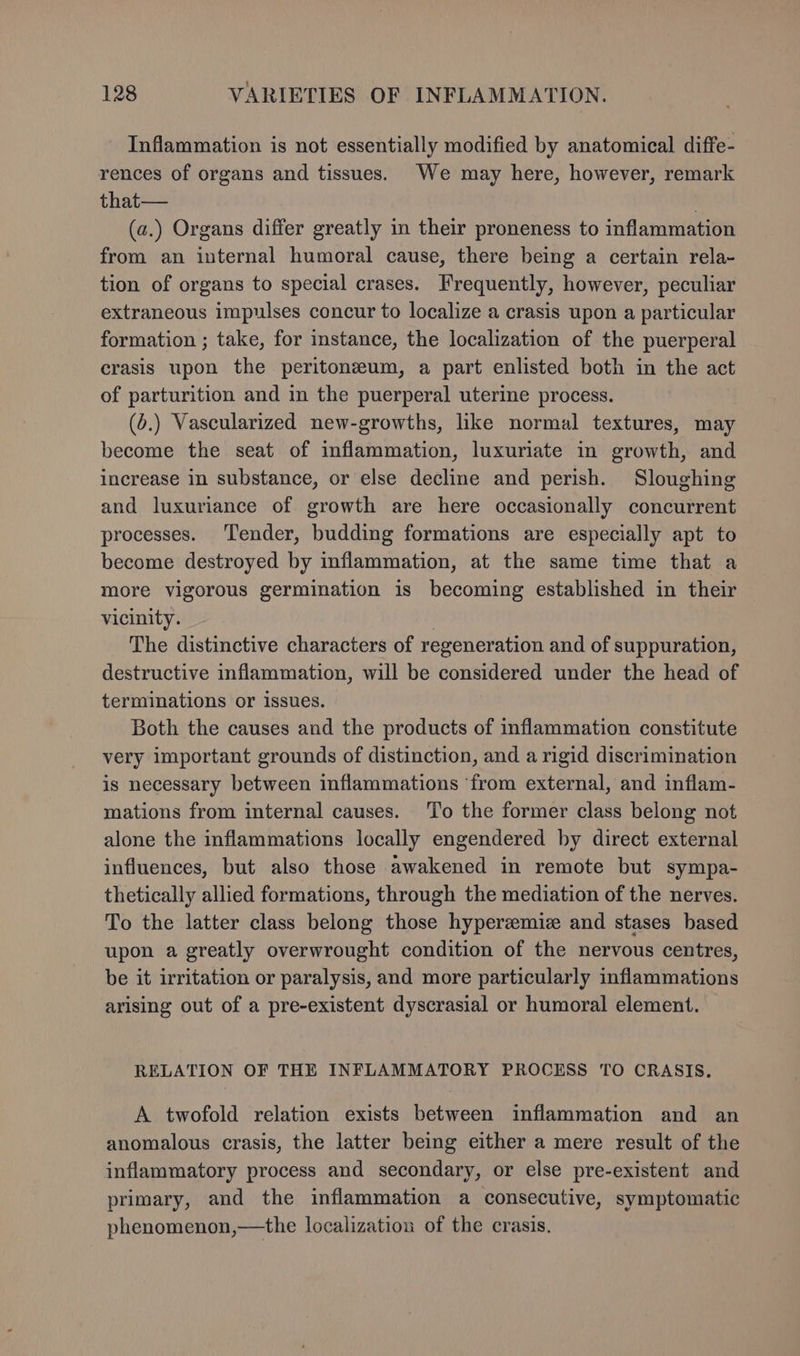 Inflammation is not essentially modified by anatomical diffe- rences of organs and tissues. We may here, however, remark that— . (a.) Organs differ greatly in their proneness to inflammation from an internal humoral cause, there being a certain rela~ tion of organs to special crases. Frequently, however, peculiar extraneous impulses concur to localize a crasis upon a particular formation ; take, for instance, the localization of the puerperal crasis upon the peritoneum, a part enlisted both in the act of parturition and in the puerperal uterine process. (6.) Vascularized new-growths, like normal textures, may become the seat of inflammation, luxuriate in growth, and increase in substance, or else decline and perish. Sloughing and luxuriance of growth are here occasionally concurrent processes. ‘Tender, budding formations are especially apt to become destroyed by inflammation, at the same time that a more vigorous germination is becoming established in their vicinity. 7 The distinctive characters of regeneration and of suppuration, destructive inflammation, will be considered under the head of terminations or issues. Both the causes and the products of inflammation constitute very important grounds of distinction, and a rigid discrimination is necessary between inflammations ‘from external, and inflam- mations from internal causes. To the former class belong not alone the inflammations locally engendered by direct external influences, but also those awakened in remote but sympa- thetically allied formations, through the mediation of the nerves. To the latter class belong those hypereemiz and stases based upon a greatly overwrought condition of the nervous centres, be it irritation or paralysis, and more particularly inflammations arising out of a pre-existent dyscrasial or humoral element. RELATION OF THE INFLAMMATORY PROCESS TO CRASIS. A twofold relation exists between inflammation and an anomalous crasis, the latter being either a mere result of the inflammatory process and secondary, or else pre-existent and primary, and the inflammation a consecutive, symptomatic phenomenon,—the localization of the crasis.