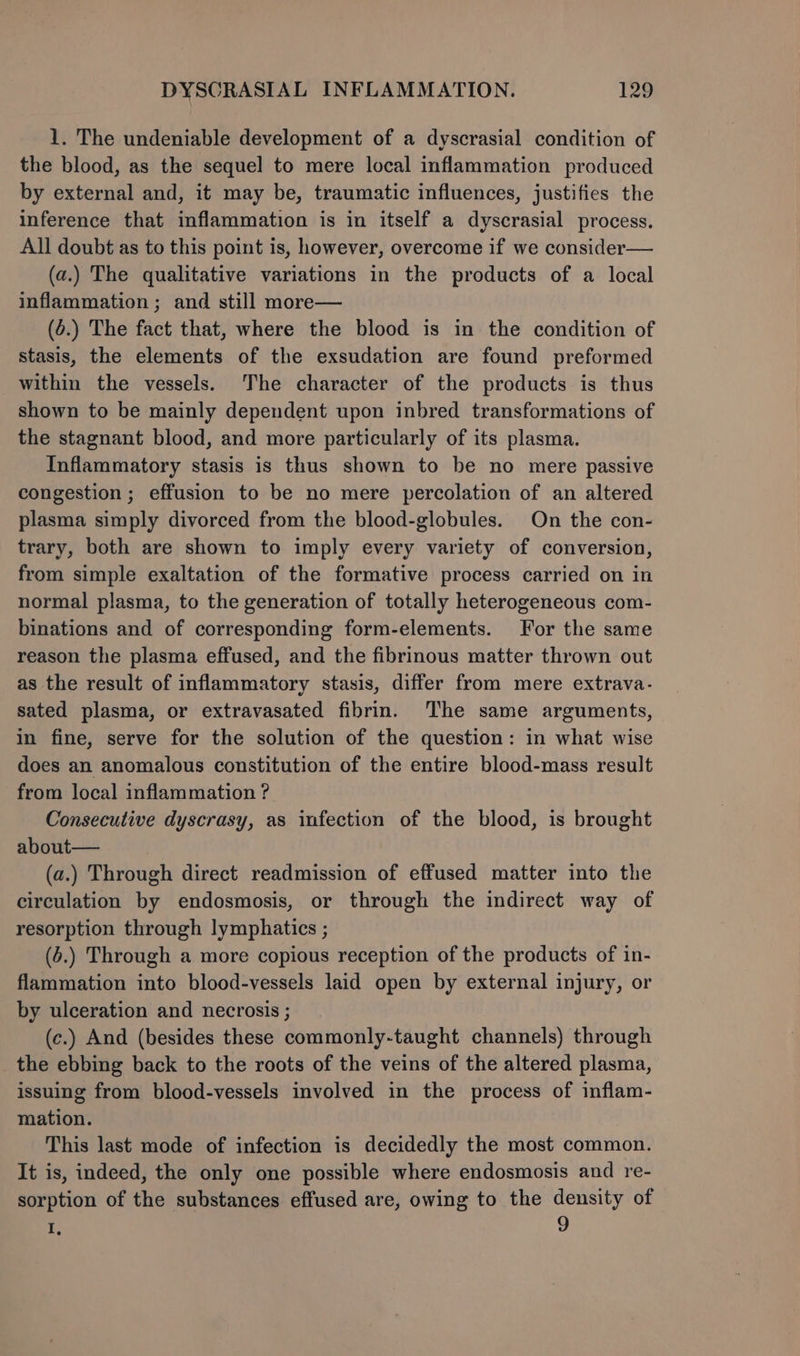 1. The undeniable development of a dyscrasial condition of the blood, as the sequel to mere local inflammation produced by external and, it may be, traumatic influences, justifies the inference that inflammation is in itself a dyscrasial process. All doubt as to this point is, however, overcome if we consider— (a.) The qualitative variations in the products of a local inflammation ; and still more— (6.) The fact that, where the blood is in the condition of stasis, the elements of the exsudation are found preformed within the vessels. The character of the products is thus shown to be mainly dependent upon inbred transformations of the stagnant blood, and more particularly of its plasma. Inflammatory stasis is thus shown to be no mere passive congestion ; effusion to be no mere percolation of an altered plasma simply divorced from the blood-globules. On the con- trary, both are shown to imply every variety of conversion, from simple exaltation of the formative process carried on in normal plasma, to the generation of totally heterogeneous com- binations and of corresponding form-elements. For the same reason the plasma effused, and the fibrinous matter thrown out as the result of inflammatory stasis, differ from mere extrava- sated plasma, or extravasated fibrin. The same arguments, in fine, serve for the solution of the question: in what wise does an anomalous constitution of the entire blood-mass result from local inflammation ? Consecutive dyscrasy, as infection of the blood, is brought about— (a.) Through direct readmission of effused matter into the circulation by endosmosis, or through the indirect way of resorption through lymphatics ; (6.) Through a more copious reception of the products of in- flammation into blood-vessels laid open by external injury, or by ulceration and necrosis ; (c.) And (besides these commonly-taught channels) through the ebbing back to the roots of the veins of the altered plasma, issuing from blood-vessels involved in the process of inflam- mation. This last mode of infection is decidedly the most common. It is, indeed, the only one possible where endosmosis and re- sorption of the substances effused are, owing to the density of I, 9